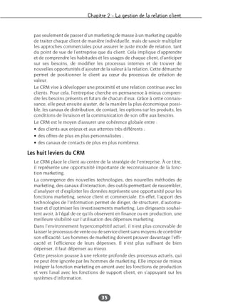 Chapitre 2 – La gestion de la relation client
35
pas seulement de passer d’un marketing de masse à un marketing capable
de traiter chaque client de manière individuelle, mais de savoir multiplier
les approches commerciales pour assurer le juste mode de relation, tant
du point de vue de l’entreprise que du client. Cela implique d’apprendre
et de comprendre les habitudes et les usages de chaque client, d’anticiper
sur ses besoins, de modifier les processus internes et de trouver de
nouvelles opportunités d’ajouter de la valeur à la relation. Cette démarche
permet de positionner le client au cœur du processus de création de
valeur.
Le CRM vise à développer une proximité et une relation continue avec les
clients. Pour cela, l’entreprise cherche en permanence à mieux compren-
dre les besoins présents et futurs de chacun d’eux. Grâce à cette connais-
sance, elle peut ensuite ajuster, de la manière la plus économique possi-
ble, les canaux de distribution, de contact, les options sur les produits, les
conditions de livraison et la communication de son offre aux besoins.
Le CRM est le moyen d’assurer une cohérence globale entre :
• des clients aux enjeux et aux attentes très différents ;
• des offres de plus en plus personnalisées ;
• des canaux de contacts de plus en plus nombreux.
Les huit leviers du CRM
Le CRM place le client au centre de la stratégie de l’entreprise. À ce titre,
il représente une opportunité importante de reconnaissance de la fonc-
tion marketing.
La convergence des nouvelles technologies, des nouvelles méthodes de
marketing, des canaux d’interaction, des outils permettant de rassembler,
d’analyser et d’exploiter les données représente une opportunité pour les
fonctions marketing, service client et commerciale. En effet, l’apport des
technologies de l’information permet de diriger, de structurer, d’automa-
tiser et d’optimiser les investissements marketing. Les dirigeants souhai-
tent avoir, à l’égal de ce qu’ils observent en finance ou en production, une
meilleure visibilité sur l’utilisation des dépenses marketing.
Dans l’environnement hypercompétitif actuel, il n’est plus concevable de
laisser le processus de vente ou de service client sans moyens de contrôler
son efficacité. Les hommes de marketing doivent prouver davantage l’effi-
cacité et l’efficience de leurs dépenses. Il n’est plus suffisant de bien
dépenser, il faut dépenser au mieux.
Cette pression pousse à une refonte profonde des processus actuels, qui
ne peut être ignorée par les hommes de marketing. Elle impose de mieux
intégrer la fonction marketing en amont avec les fonctions de production
et vers l’aval avec les fonctions de support client, en s’appuyant sur les
systèmes d’information.
 