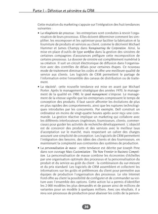 Partie I – Définition et périmètre du CRM
36
Cette mutation du marketing s’appuie sur l’intégration des huit tendances
suivantes :
• La réingénierie des processus : les entreprises sont conduites à revoir l’orga-
nisation de leurs processus. Elles doivent déterminer comment les sim-
plifier, les recomposer et les optimiser pour faciliter la fabrication et la
fourniture de produits et services au client, comme le décrivent Michael
Hammer et James Champy dans Reengineering the Corporation. Ainsi, la
mise en place d’outils de type workflow dans la gestion des sinistres de
certaines compagnies d’assurances préfigure cette recomposition de
certains processus. Le dossier de sinistre est complètement numérisé à
sa création. Il suit un circuit électronique de diffusion dans l’organisa-
tion avec des contrôles de délais pour certaines étapes. Ce nouveau
mode de traitement diminue les coûts et offre une meilleure qualité de
service aux clients. Les logiciels de CRM permettent le partage de
l’information entre l’ensemble des canaux de distribution ou de traite-
ment.
• La réactivité : cette nouvelle tendance est mise en avant par Michael
Porter. Après le management stratégique des années 1970, le manage-
ment de la qualité en 1980, le speed management s’impose. Le manage-
ment de la vitesse signifie que les entreprises compressent le temps de
conception des produits. Il faut savoir affronter les évolutions de plus
en plus rapides des comportements, ainsi que les ruptures technologi-
ques introduites par les concurrents. Par exemple, Dell construit un
ordinateur en moins de vingt-quatre heures après avoir reçu une com-
mande. La gestion réactive implique un marketing qui collabore avec
les différents interlocuteurs (ingénieurs, fournisseurs, clients, commer-
ciaux) pour guider les activités de recherche-développement. L’objectif
est de concevoir des produits et des services avec le meilleur taux
d’acceptation sur le marché, mais respectant un cahier des charges
assurant une simplicité de conception. Les logiciels de CRM permettent
l’intégration des besoins, des idées des clients et des fournisseurs, en
maintenant la complexité aux contraintes des systèmes de production.
• La personnalisation de masse : cette tendance est décrite par Joseph Pine
dans son ouvrage Mass Customization : The New Frontier in Business Competi-
tion. La personnalisation de masse combine les économies d’échelles
par une organisation optimale des processus et la personnalisation du
produit et du service au goût du client : la combinaison du sur-mesure
et du prix standard. Les logiciels de CRM assemblent et collectent les
informations sur les goûts et préférences du client pour permettre aux
équipes de production l’organisation des processus. Le site Internet
Ford offre au client la possibilité de configurer et de commander sa voi-
ture avec l’ensemble des options. Cette action lui a permis d’identifier
les 2 000 modèles les plus demandés et de passer ainsi de millions de
variantes pour un modèle à quelques milliers. Avec ces résultats, il a
revu son processus de production pour abaisser les coûts de la person-
 
