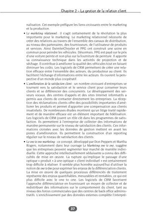 Chapitre 2 – La gestion de la relation client
37
nalisation. Cet exemple préfigure les liens croissants entre le marketing
et la production.
• Le marketing relationnel : il s’agit certainement de la révolution la plus
importante pour le marketing. Le marketing relationnel nécessite de
créer des relations au travers de l’ensemble des canaux de distribution,
au niveau des partenaires, des fournisseurs, de l’utilisateur de produits
et services. Ainsi DaimlerChrysler et PPG ont construit une usine en
commun pour peindre les véhicules. Désormais, PPG est payé sur le prix
d’une voiture peinte et non plus sur la fourniture de peinture. Il apporte
sa connaissance technique dans les activités de projection et de
séchage. Il contribue à améliorer la qualité des véhicules tout en faisant
diminuer les coûts. Les logiciels de CRM permettent de créer une rela-
tion efficace entre l’ensemble des acteurs, du producteur au client. Ils
facilitent l’échange d’informations entre les acteurs. Ils ouvrent la pers-
pective d’un monde plus coopératif.
• L’amélioration de la satisfaction client : un nombre croissant d’entreprises se
tournent vers la satisfaction et le service client pour conserver leurs
clients et se différencier des concurrents. Le développement des ser-
veurs vocaux, des centres d’appels et des sites Internet informatifs a
permis aux clients de contacter directement les entreprises. La récep-
tion des réclamations clients offre des possibilités importantes d’amé-
liorer les produits et permet d’apporter une compensation aux clients
insatisfaits. De nombreuses études montrent qu’un litige traité rapide-
ment et de manière efficace est un élément important de fidélisation.
Les logiciels de CRM jouent un rôle clé dans les programmes de satis-
faction. Ils permettent à l’entreprise de collecter des informations de
manière permanente sur le niveau de satisfaction des clients. Ces infor-
mations croisées avec les données de gestion mettent en avant les
pistes d’amélioration. Ils permettent la construction d’un reporting
régulier sur le niveau de satisfaction des clients.
• Le one to one marketing : ce concept, développé par Don Peppers et Martha
Rogers, notamment dans leur ouvrage Le Marketing one to one, suggère
que les entreprises peuvent segmenter leur marché de manière indivi-
duelle. Cette approche intellectuellement séduisante a connu des diffi-
cultés de mise en œuvre. La rupture qu’implique le passage d’une
optique « produit » à une optique « client individuel » est certainement
trop difficile à réaliser. Il semble plus honnête aujourd’hui d’utiliser la
notion de one to few pour exprimer les enjeux de la différenciation clients.
La mise en œuvre de quelques processus différenciés de traitement
représente des enjeux quantifiables, mesurables et rentables, ce qui est
plus difficile avec le one to one. Les logiciels de CRM favorisent
l’approche différenciatrice en fournissant un moyen de collecter et de
redistribuer des informations sur le comportement du client, tant au
niveau des forces commerciales que des centres de back office adminis-
tratifs. L’enrichissement par des données externes complète l’interpré-
 