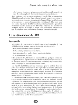 Chapitre 2 – La gestion de la relation client
39
nées internes et externes (prix concurrents) qui donnent le pouvoir à la
force de vente de gérer le client en toute connaissance de cause.
Nous espérons avoir pu mettre en évidence que le CRM ne saurait être
réduit à la simple sélection d’une offre de logiciels intégrés. Les enjeux et
les impacts potentiels sont beaucoup plus larges. Malgré les déboires de
certaines mises en œuvre, il nous semble évident que le CRM est et reste
une source importante de différenciation pour une entreprise qui sait en
interpréter tous les enjeux et les difficultés. Il ne faut pas occulter les
multiples impacts de ce type de projet, sous peine de ne comptabiliser
que les dépenses, sans perspectives de retour sur investissement.
Le positionnement du CRM
Les objectifs
Les moteurs de l’investissement dans le CRM, selon le Baromètre du CRM
2003 (disponible sur www.planeteclient.com), sont les suivants :
• 43 % pour fidéliser les clients existants,
• 26 % pour acquérir de nouveaux clients,
• 20 % pour capitaliser sur les clients les plus profitables,
• 11 % pour réduire les coûts.
Selon ce baromètre, l’évolution la plus notable sur quelques années est
l’augmentation de la part de l’objectif d’amélioration de la productivité et
de réduction des coûts dans l’ensemble des raisons qui motivent le lance-
ment d’un projet de gestion de la relation client.
Les objectifs du CRM ne sont pas nouveaux : gérer la relation dans une
perspective de conserver le client et d’augmenter les revenus a toujours
été une priorité des forces de vente, mais le retour d’expériences des
entreprises les a conduites vers le tangible plus immédiat de la réduction
des coûts. Les nouvelles technologies offrent de nouvelles opportunités
pour atteindre ces objectifs.
Le baromètre du CRM établi depuis 1993 par le cabinet Insight Technology
Group montre une évolution intéressante sur les dix dernières années.
Auparavant, les entreprises étaient essentiellement intéressées par une
amélioration de la productivité des vendeurs (augmentation du temps
passé à la vente, diminution des tâches administratives et du papier).
Aujourd’hui les entreprises réalisent que l’augmentation de l’efficacité
des vendeurs n’est plus suffisante. Il ne s’agit plus seulement d’améliorer
leur productivité moyenne. Il faut également donner plus de latitude aux
personnes au contact du client ou au personnel administratif dans l’opti-
que d’améliorer la qualité du service au client.
 