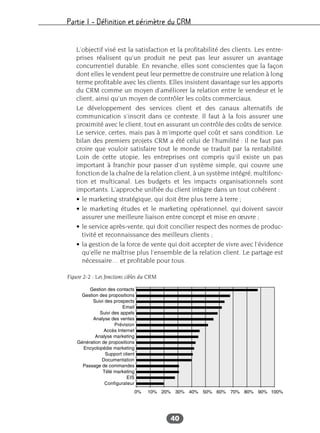 Partie I – Définition et périmètre du CRM
40
L’objectif visé est la satisfaction et la profitabilité des clients. Les entre-
prises réalisent qu’un produit ne peut pas leur assurer un avantage
concurrentiel durable. En revanche, elles sont conscientes que la façon
dont elles le vendent peut leur permettre de construire une relation à long
terme profitable avec les clients. Elles insistent davantage sur les apports
du CRM comme un moyen d’améliorer la relation entre le vendeur et le
client, ainsi qu’un moyen de contrôler les coûts commerciaux.
Le développement des services client et des canaux alternatifs de
communication s’inscrit dans ce contexte. Il faut à la fois assurer une
proximité avec le client, tout en assurant un contrôle des coûts de service.
Le service, certes, mais pas à m’importe quel coût et sans condition. Le
bilan des premiers projets CRM a été celui de l’humilité : il ne faut pas
croire que vouloir satisfaire tout le monde se traduit par la rentabilité.
Loin de cette utopie, les entreprises ont compris qu’il existe un pas
important à franchir pour passer d’un système simple, qui couvre une
fonction de la chaîne de la relation client, à un système intégré, multifonc-
tion et multicanal. Les budgets et les impacts organisationnels sont
importants. L’approche unifiée du client intègre dans un tout cohérent :
• le marketing stratégique, qui doit être plus terre à terre ;
• le marketing études et le marketing opérationnel, qui doivent savoir
assurer une meilleure liaison entre concept et mise en œuvre ;
• le service après-vente, qui doit concilier respect des normes de produc-
tivité et reconnaissance des meilleurs clients ;
• la gestion de la force de vente qui doit accepter de vivre avec l’évidence
qu’elle ne maîtrise plus l’ensemble de la relation client. Le partage est
nécessaire… et profitable pour tous.
Figure 2-2 : Les fonctions cibles du CRM
 