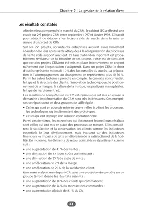Chapitre 2 – La gestion de la relation client
41
Les résultats constatés
Afin de mieux comprendre le marché du CRM, le cabinet ITG a effectué une
étude sur 295 projets CRM entre septembre 1997 et janvier 1998. Elle avait
pour objectif de découvrir les facteurs clés de succès dans la mise en
œuvre d’un projet de CRM.
Sur les 295 projets, soixante-dix entreprises avouent avoir finalement
abandonné le leur après s’être attaquées à la réorganisation du processus
de vente et de support au client. Ce taux d’abandon important est proba-
blement révélateur de la difficulté de ces projets. Force est de constater
que certains projets CRM ont été mis en place intensivement en croyant
naïvement que l’organisation s’adapterait. Dans un projet CRM, le choix
d’outils représente moins de 10 % des facteurs clés du succès. La prépara-
tion et l’accompagnement au changement en représentent plus de 50 %.
Parmi les autres facteurs à prendre en compte : le contexte concurrentiel,
le type et la structure des clients, l’innovation technologique, le position-
nement de la marque, la culture de la marque, les pratiques managériales,
le type de recrutement, etc.
Les résultats de l’enquête sur les 225 entreprises qui ont mis en œuvre la
démarche d’implémentation du CRM sont très intéressants. Ces entrepri-
ses se répartissent en deux groupes de taille égale :
• Celles qui sont en cours de mise en œuvre : elles étudient les processus,
les technologies ou implémentent des prototypes.
• Celles qui ont déployé une solution opérationnelle.
Parmi ces dernières, les entreprises qui obtiennent les meilleurs résultats
sont celles qui ont mis en place des processus de mesure. Elles considè-
rent la satisfaction et la conservation des clients comme les indicateurs
essentiels de leur développement, mais évaluent sur des indicateurs
financiers les impacts de cette amélioration de la satisfaction et de la fidé-
lité. En moyenne, les éléments de retour constatés se répartissent comme
suit :
• une augmentation de 42 % des ventes ;
• une diminution de 35 % des coûts commerciaux ;
• une diminution de 25 % du cycle de vente ;
• une amélioration de 2 % de la marge ;
• une amélioration de 20 % de la satisfaction client.
Une autre analyse, menée par NCR, avec une procédure de contrôle sur un
groupe témoin donne les résultats suivants :
• une augmentation de 30 % des clients qui commandent ;
• une augmentation de 28 % du montant des commandes ;
• une augmentation globale de 81 % du CA.
 