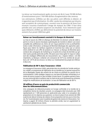 Partie I – Définition et périmètre du CRM
42
Le retour sur investissement après six mois est de 6,2 avec 50 000 dollars
d’investissement pour 2 565 000 dollars d’augmentation des revenus.
Les estimations chiffrées sur des cas précis sont difficiles à obtenir, et
n’apportent pas d’information. En effet, seules les entreprises qui réussis-
sent acceptent de communiquer, souvent sous la pression de leurs four-
nisseurs soucieux d’améliorer l’image de marque du CRM. Il faut donc
prendre avec une certaine suspicion ces résultats. Voici néanmoins quel-
ques éléments chiffrés qui démontrent le potentiel de retour sur investis-
sement d’un projet CRM bien géré.
Retour sur investissement constaté à la Banque de Montréal
La mise en œuvre du CRM à la Banque de Montréal à la division carte de crédit a
permis la mise en œuvre d’analyses sophistiquées de manière à obtenir une vision
complète des préférences du client, de son risque potentiel et de sa profitabilité.
Grâce à cette information, la Banque de Montréal développe des approches spéci-
fiques pour retenir les meilleurs segments et maximise leur valeur par un service
client amélioré et une offre de produits sur mesure. La Banque de Montréal peut
conduire des campagnes de marketing sur la partie de sa base de données qui gé-
nère la plus grande partie des profits. Elle peut aussi mieux gérer le risque en adop-
tant des stratégies différenciées de recouvrement. Les « impacts métiers » ont été
importants. La Banque a observé une croissance de 59 % du nombre de ses por-
teurs, de 129 % de ses encours. Le retour sur investissement du projet est inférieur
à deux ans.
Fidélisation de 98 % dans l’assurance : USAA
La compagnie d’assurance USAA, spécialisée dans les retraités de l’armée américai-
ne, a établi un programme de fidélisation de sa clientèle qui lui permet aujourd’hui
de se développer auprès des enfants de ses clients en profitant du pouvoir de re-
commandation. Cette stratégie s’appuie sur une base de données centralisée et un
centre de service auquel on peut accéder à toute heure. Ce système permet d’assu-
rer une continuité dans la relation avec le client et de suivre facilement les militaires
malgré les modifications de localisation. Le taux de fidélisation est de 98 %.
30 millions d’euros en gain de productivité commerciale
dans les télécommunications
Une compagnie de télécommunication en Europe confrontée à la montée de la
compétition donne les résultats suivants. La compagnie était structurée avec 500
représentants et 1 500 personnes en après-vente pour aider à la conception des
propositions et à la réponse aux questions. La mise en place d’une solution de CRM
a permis de réduire le temps de création d’une proposition de trois jours à trois heu-
res. Par l’automatisation avec le système de gestion des stocks et la facturation, l’en-
treprise a gagné 30 millions d’euros la première année, tout en augmentant la
satisfaction globale de ses clients.
 