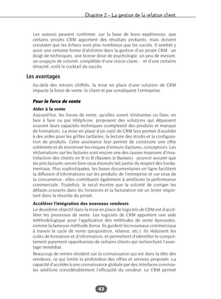 Chapitre 2 – La gestion de la relation client
43
Les auteurs peuvent confirmer, sur la base de leurs expériences, que
certains projets CRM apportent des résultats probants, mais doivent
constater que les échecs sont plus nombreux que les succès. Il semble y
avoir une certaine forme d’alchimie dans la gestion d’un projet CRM : un
doigt de techniques, une bonne dose de psychologie, un peu de mesure,
un soupçon de volonté, complétée d’une vision claire… et d’une certaine
ténacité, voilà le cocktail du succès.
Les avantages
Au-delà des retours chiffrés, la mise en place d’une solution de CRM
impacte la force de vente, le client et par conséquent l’entreprise.
Pour la force de vente
Aider à la vente
Aujourd’hui, les forces de vente, qu’elles soient itinérantes ou fixes, en
face à face ou par téléphone, proposent des solutions qui dépassent
souvent leurs capacités techniques (complexité des produits et manque
de formation). La mise en place d’un outil de CRM leur permet d’accéder
à des aides pour les grilles tarifaires, la lecture des stocks et la configura-
tion de produits. Cette assistance leur permet de construire une offre
cohérente et de minimiser les risques d’erreurs (factures, conception). Les
réclamations sur les factures sont encore une des causes majeures d’insa-
tisfaction des clients en B to B (Business to Business) : pouvoir assurer que
les prix facturés seront bien ceux énoncés fait partie du respect des fonda-
mentaux. Plus sophistiquées, les bases documentaires en ligne facilitent
la diffusion d’informations sur les produits de l’entreprise et sur ceux de
la concurrence ; elles contribuent également à améliorer la performance
commerciale. Toutefois, le recul montre que la volonté de corriger les
défauts courants dans les livraisons et la facturation est un levier impor-
tant dans la réussite du projet.
Accélérer l’intégration des nouveaux vendeurs
Le deuxième objectif dans la mise en place de logiciels de CRM est d’accé-
lérer les processus de vente. Les logiciels de CRM apportent une aide
méthodologique pour l’application des méthodes de vente éprouvées,
comme la fameuse méthode Xerox. Ils guident les nouveaux commerciaux
à travers le cycle de vente (proposition, relance, etc.). Ils réduisent les
coûts de formation et d’information, et permettent d’identifier le compor-
tement purement opportuniste de certains clients qui recherchent l’avan-
tage immédiat.
Beaucoup de ventes résident sur la connaissance qui est dans la tête des
vendeurs, ce qui limite la profondeur des offres et services proposés. La
capacité d’accéder à une connaissance globale par des interfaces convivia-
les améliore considérablement l’efficacité du vendeur. Le CRM permet
 