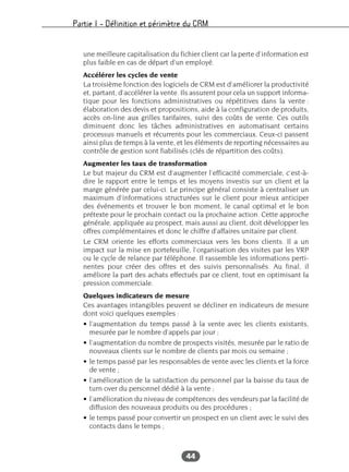 Partie I – Définition et périmètre du CRM
44
une meilleure capitalisation du fichier client car la perte d’information est
plus faible en cas de départ d’un employé.
Accélérer les cycles de vente
La troisième fonction des logiciels de CRM est d’améliorer la productivité
et, partant, d’accélérer la vente. Ils assurent pour cela un support informa-
tique pour les fonctions administratives ou répétitives dans la vente :
élaboration des devis et propositions, aide à la configuration de produits,
accès on-line aux grilles tarifaires, suivi des coûts de vente. Ces outils
diminuent donc les tâches administratives en automatisant certains
processus manuels et récurrents pour les commerciaux. Ceux-ci passent
ainsi plus de temps à la vente, et les éléments de reporting nécessaires au
contrôle de gestion sont fiabilisés (clés de répartition des coûts).
Augmenter les taux de transformation
Le but majeur du CRM est d’augmenter l’efficacité commerciale, c’est-à-
dire le rapport entre le temps et les moyens investis sur un client et la
marge générée par celui-ci. Le principe général consiste à centraliser un
maximum d’informations structurées sur le client pour mieux anticiper
des événements et trouver le bon moment, le canal optimal et le bon
prétexte pour le prochain contact ou la prochaine action. Cette approche
générale, appliquée au prospect, mais aussi au client, doit développer les
offres complémentaires et donc le chiffre d’affaires unitaire par client.
Le CRM oriente les efforts commerciaux vers les bons clients. Il a un
impact sur la mise en portefeuille, l’organisation des visites par les VRP
ou le cycle de relance par téléphone. Il rassemble les informations perti-
nentes pour créer des offres et des suivis personnalisés. Au final, il
améliore la part des achats effectués par ce client, tout en optimisant la
pression commerciale.
Quelques indicateurs de mesure
Ces avantages intangibles peuvent se décliner en indicateurs de mesure
dont voici quelques exemples :
• l’augmentation du temps passé à la vente avec les clients existants,
mesurée par le nombre d’appels par jour ;
• l’augmentation du nombre de prospects visités, mesurée par le ratio de
nouveaux clients sur le nombre de clients par mois ou semaine ;
• le temps passé par les responsables de vente avec les clients et la force
de vente ;
• l’amélioration de la satisfaction du personnel par la baisse du taux de
turn over du personnel dédié à la vente ;
• l’amélioration du niveau de compétences des vendeurs par la facilité de
diffusion des nouveaux produits ou des procédures ;
• le temps passé pour convertir un prospect en un client avec le suivi des
contacts dans le temps ;
 