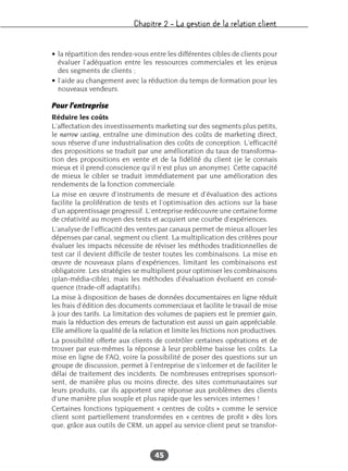 Chapitre 2 – La gestion de la relation client
45
• la répartition des rendez-vous entre les différentes cibles de clients pour
évaluer l’adéquation entre les ressources commerciales et les enjeux
des segments de clients ;
• l’aide au changement avec la réduction du temps de formation pour les
nouveaux vendeurs.
Pour l’entreprise
Réduire les coûts
L’affectation des investissements marketing sur des segments plus petits,
le narrow casting, entraîne une diminution des coûts de marketing direct,
sous réserve d’une industrialisation des coûts de conception. L’efficacité
des propositions se traduit par une amélioration du taux de transforma-
tion des propositions en vente et de la fidélité du client (je le connais
mieux et il prend conscience qu’il n’est plus un anonyme). Cette capacité
de mieux le cibler se traduit immédiatement par une amélioration des
rendements de la fonction commerciale.
La mise en œuvre d’instruments de mesure et d’évaluation des actions
facilite la prolifération de tests et l’optimisation des actions sur la base
d’un apprentissage progressif. L’entreprise redécouvre une certaine forme
de créativité au moyen des tests et acquiert une courbe d’expériences.
L’analyse de l’efficacité des ventes par canaux permet de mieux allouer les
dépenses par canal, segment ou client. La multiplication des critères pour
évaluer les impacts nécessite de réviser les méthodes traditionnelles de
test car il devient difficile de tester toutes les combinaisons. La mise en
œuvre de nouveaux plans d’expériences, limitant les combinaisons est
obligatoire. Les stratégies se multiplient pour optimiser les combinaisons
(plan-média-cible), mais les méthodes d’évaluation évoluent en consé-
quence (trade-off adaptatifs).
La mise à disposition de bases de données documentaires en ligne réduit
les frais d’édition des documents commerciaux et facilite le travail de mise
à jour des tarifs. La limitation des volumes de papiers est le premier gain,
mais la réduction des erreurs de facturation est aussi un gain appréciable.
Elle améliore la qualité de la relation et limite les frictions non productives.
La possibilité offerte aux clients de contrôler certaines opérations et de
trouver par eux-mêmes la réponse à leur problème baisse les coûts. La
mise en ligne de FAQ, voire la possibilité de poser des questions sur un
groupe de discussion, permet à l’entreprise de s’informer et de faciliter le
délai de traitement des incidents. De nombreuses entreprises sponsori-
sent, de manière plus ou moins directe, des sites communautaires sur
leurs produits, car ils apportent une réponse aux problèmes des clients
d’une manière plus souple et plus rapide que les services internes !
Certaines fonctions typiquement « centres de coûts » comme le service
client sont partiellement transformées en « centres de profit » dès lors
que, grâce aux outils de CRM, un appel au service client peut se transfor-
 