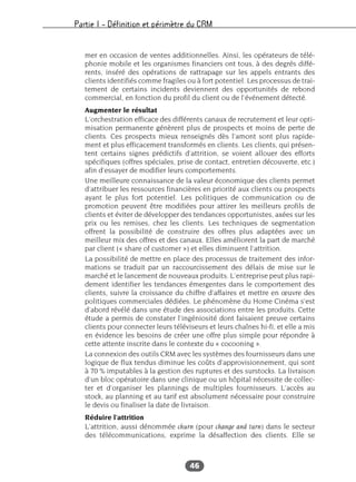 Partie I – Définition et périmètre du CRM
46
mer en occasion de ventes additionnelles. Ainsi, les opérateurs de télé-
phonie mobile et les organismes financiers ont tous, à des degrés diffé-
rents, inséré des opérations de rattrapage sur les appels entrants des
clients identifiés comme fragiles ou à fort potentiel. Les processus de trai-
tement de certains incidents deviennent des opportunités de rebond
commercial, en fonction du profil du client ou de l’événement détecté.
Augmenter le résultat
L’orchestration efficace des différents canaux de recrutement et leur opti-
misation permanente génèrent plus de prospects et moins de perte de
clients. Ces prospects mieux renseignés dès l’amont sont plus rapide-
ment et plus efficacement transformés en clients. Les clients, qui présen-
tent certains signes prédictifs d’attrition, se voient allouer des efforts
spécifiques (offres spéciales, prise de contact, entretien découverte, etc.)
afin d’essayer de modifier leurs comportements.
Une meilleure connaissance de la valeur économique des clients permet
d’attribuer les ressources financières en priorité aux clients ou prospects
ayant le plus fort potentiel. Les politiques de communication ou de
promotion peuvent être modifiées pour attirer les meilleurs profils de
clients et éviter de développer des tendances opportunistes, axées sur les
prix ou les remises, chez les clients. Les techniques de segmentation
offrent la possibilité de construire des offres plus adaptées avec un
meilleur mix des offres et des canaux. Elles améliorent la part de marché
par client (« share of customer ») et elles diminuent l’attrition.
La possibilité de mettre en place des processus de traitement des infor-
mations se traduit par un raccourcissement des délais de mise sur le
marché et le lancement de nouveaux produits. L’entreprise peut plus rapi-
dement identifier les tendances émergentes dans le comportement des
clients, suivre la croissance du chiffre d’affaires et mettre en œuvre des
politiques commerciales dédiées. Le phénomène du Home Cinéma s’est
d’abord révélé dans une étude des associations entre les produits. Cette
étude a permis de constater l’ingéniosité dont faisaient preuve certains
clients pour connecter leurs téléviseurs et leurs chaînes hi-fi, et elle a mis
en évidence les besoins de créer une offre plus simple pour répondre à
cette attente inscrite dans le contexte du « cocooning ».
La connexion des outils CRM avec les systèmes des fournisseurs dans une
logique de flux tendus diminue les coûts d’approvisionnement, qui sont
à 70 % imputables à la gestion des ruptures et des surstocks. La livraison
d’un bloc opératoire dans une clinique ou un hôpital nécessite de collec-
ter et d’organiser les plannings de multiples fournisseurs. L’accès au
stock, au planning et au tarif est absolument nécessaire pour construire
le devis ou finaliser la date de livraison.
Réduire l’attrition
L’attrition, aussi dénommée churn (pour change and turn) dans le secteur
des télécommunications, exprime la désaffection des clients. Elle se
 