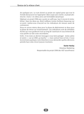 Gestion de la relation client
VI
de quelques-uns. Le nom donné au projet est capital parce que tout le
monde doit pouvoir se l’approprier. Mais soyez sans crainte, ce projet atti-
rera les « bons » et créera ainsi une formidable dynamique.
Déployer un projet CRM avec succès ne suffit pas, faut-il encore le renta-
biliser. Dans les deux cas, René Lefébure insiste d’ailleurs beaucoup sur
ce point, mettez-vous d’accord sur les indicateurs de mesure avant de
commencer.
Nous en avions retenu deux pour la phase de déploiement et deux pour
la phase de retour sur investissement. Ces indicateurs sont de véritables
étoiles qui vous guideront tout au long de l’aventure et vous éviteront de
vous perdre sur des voies secondaires.
Enfin, il me reste un dernier message à vous faire partager : restez calme
et serein — car un CRM, ça marche ! — mais surtout lisez ce livre, il vous
économisera quelques nuits blanches à vous demander quelles décisions
prendre face à des choix toujours incertains.
Xavier Harlay
Directeur Marketing
Responsable du projet CRM des AGF assurfinance
 