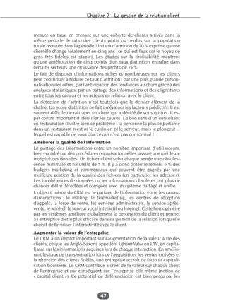 Chapitre 2 – La gestion de la relation client
47
mesure en taux, en prenant sur une cohorte de clients arrivés dans la
même période, le ratio des clients partis ou perdus sur la population
totale recrutée dans la période. Un taux d’attrition de 20 % exprime qu’une
clientèle change totalement en cinq ans (ce qui est faux car le noyau de
gens très fidèles est stable). Les études sur la profitabilité montrent
qu’une amélioration de cinq points d’un taux d’attrition entraîne dans
certains secteurs une croissance des profits de 75 %.
Le fait de disposer d’informations riches et nombreuses sur les clients
peut contribuer à réduire ce taux d’attrition : par une plus grande person-
nalisation des offres, par l’anticipation des tendances au churn grâce à des
analyses statistiques, par un partage des informations et des clignotants
entre tous les canaux et les acteurs en relation avec le client.
La détection de l’attrition n’est toutefois que le dernier élément de la
chaîne. Un score d’attrition ne fait qu’évaluer les facteurs prédictifs. Il est
souvent difficile de rattraper un client qui a décidé de vous quitter. Il est
par contre important d’identifier les causes. Le bon sens d’un consultant
en restauration illustre bien ce problème : la personne la plus importante
dans un restaurant n’est ni le cuisinier, ni le serveur, mais le plongeur…
lequel est capable de vous dire ce qui n’est pas consommé !
Améliorer la qualité de l’information
Le partage des informations entre un nombre important d’utilisateurs,
bien encadré par des procédures organisationnelles, assure une meilleure
intégrité des données. Un fichier client subit chaque année une obsoles-
cence minimale et naturelle de 5 %. Il y a donc potentiellement 5 % des
budgets marketing et commerciaux qui peuvent être gagnés par une
meilleure gestion de la qualité des fichiers (en particulier les adresses).
Les incohérences de données ou les informations obsolètes ont plus de
chances d’être détectées et corrigées avec un système partagé et unifié.
L’objectif même du CRM est le partage de l’information entre les canaux
d’interactions : le mailing, le télémarketing, les centres de réception
d’appels, la force de vente, les services administratifs, le service après-
vente, le Minitel, le serveur vocal interactif ou Internet. Cette homogénéité
par les systèmes améliore globalement la perception du client et permet
à l’entreprise d’être plus efficace dans sa gestion de la relation lorsqu’elle
choisit de favoriser l’interactivité avec le client.
Augmenter la valeur de l’entreprise
Le CRM a un impact important sur l’augmentation de la valeur à vie des
clients, ce que les Anglo-Saxons appellent Lifetime Value ou LTV, en capita-
lisant sur les informations acquises lors de chaque interaction. En amélio-
rant les taux de transformation lors de l’acquisition, les ventes croisées et
la rétention des clients fidèles, une entreprise accroît de facto sa capitali-
sation boursière. Le CRM contribue à créer de la valeur sur chaque client
de l’entreprise et par conséquent sur l’entreprise elle-même (notion de
« capital client »). Ce potentiel de différenciation est bien perçu par les
 