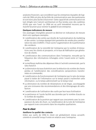 Partie I – Définition et périmètre du CRM
48
analystes financiers, qui considèrent que les entreprises équipées de logi-
ciels de CRM ont plus de facilités de communication avec des partenaires
et sont donc plus faciles à fusionner. Cette capacité de communication est
tant dirigée vers l’amont (architecture en flux tendus avec des systèmes
d’EAI) que vers l’aval. Le CRM est un actif immatériel reconnu par le
marché boursier pour estimer le goodwill d’une entreprise.
Quelques indicateurs de mesure
Ces avantages intangibles peuvent se décliner en indicateurs de mesure
dont voici quelques exemples :
• L’amélioration des ventes qui résulte de l’automatisation du marketing
et des ventes. Le temps épargné doit permettre de vendre plus (amélio-
ration du ratio CA/RDV). Il faut suivre l’augmentation de la performance
des vendeurs.
• L’amélioration de la notoriété de l’entreprise par le nombre d’interac-
tions avec les clients et prospects, et le taux de fidélisation par généra-
tion de clients.
• L’amélioration des communications dans l’entreprise, mesurée par la
fréquence des informations échangées entre l’avant-vente et l’après-
vente.
• La meilleure maîtrise des dépenses liées à l’activité commerciale, par le
ratio frais/CA.
• La diminution du taux d’attrition avec la réduction du nombre de clients
perdus et l’amélioration des concrétisations (propositions transfor-
mées en commande).
• L’amélioration du fonctionnement de l’entreprise par le ratio du temps
passé à traiter de l’information sur le temps passé à rechercher cette
information, ou le temps administratif sur le temps total.
• La diminution du nombre de réclamations et de litiges, accompagnée
par une croissance des recommandations et des témoignages de satis-
faction.
• L’amélioration de l’utilisation des outils par leur taux d’utilisation.
• La pertinence et l’accès facilité aux données par le nombre d’accès ou
le nombre de requêtes.
• L’amélioration de la position par rapport aux concurrents avec la com-
paraison du ratio de churn, ou l’amélioration de la note de l’entreprise
par rapport à ses concurrents dans les enquêtes qualitatives.
Pour le client
Améliorer la qualité des contacts
Grâce aux outils de CRM, le client est globalement mieux accueilli,
orienté et conseillé lorsqu’il entre en relation avec l’entreprise.
 