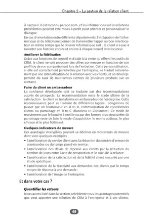 Chapitre 2 – La gestion de la relation client
49
À l’accueil, il est reconnu par son nom, et les informations sur les relations
précédentes peuvent être mises à profit pour orienter et personnaliser le
dialogue.
En cas d’orientation entre différents départements, l’intégration de l’infor-
matique et du téléphone permet de transmettre l’appel au bon interlocu-
teur en même temps que le dossier informatique suit : le client n’a pas à
raconter son histoire encore et encore à chaque nouvel interlocuteur.
Améliorer la fidélisation
Grâce aux fonctions de conseil et d’aide à la vente qu’offrent les outils de
CRM, le client se voit proposer des offres sur-mesure en fonction de son
profil ou de son comportement lors de l’entretien. Cette personnalisation,
si elle est correctement paramétrée par l’entreprise, se traduit naturelle-
ment par une intensification de la relation avec les clients, et un dévelop-
pement du taux de multiventes (ventes de plusieurs produits sur un
contact).
Faire du client un ambassadeur
La confiance développée doit se traduire par des recommandations
auprès de prospects. La recommandation reste le stade ultime de la
satisfaction : le client se transforme en ambassadeur de l’entreprise. Cette
reconnaissance peut se traduire de différentes façons : obligations de
passer par un fournisseur en B to B, communication de coordonnées
clients ou parrainage en B to C (Business to Consumer). Ce mode de
recrutement par le bouche à oreille ou par des formes plus structurées de
parrainage reste de loin le mode d’acquisition le moins coûteux, le plus
efficace et le plus fidélisant.
Quelques indicateurs de mesure
Ces avantages intangibles peuvent se décliner en indicateurs de mesure
dont voici quelques exemples :
• l’amélioration du service client avec la réduction du nombre d’erreurs de
commandes ou du temps passé en service ;
• l’amélioration des délais de réponse aux clients par la réduction du
nombre de jours entre l’acte de prospection et le suivi de la relance ;
• l’amélioration de la satisfaction et de la fidélité client mesurée par une
étude spécifique ;
• l’amélioration de la réactivité aux demandes des clients par le temps
moyen de réponse à une demande ;
• l’amélioration de l’image de l’entreprise.
Et dans votre cas ?
Quantifier les retours
Nous avons listé dans la section précédente tous les avantages potentiels
que peut apporter une solution de CRM à l’entreprise et à ses clients.
 