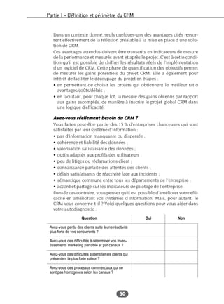 Partie I – Définition et périmètre du CRM
50
Dans un contexte donné, seuls quelques-uns des avantages cités ressor-
tent effectivement de la réflexion préalable à la mise en place d’une solu-
tion de CRM.
Ces avantages attendus doivent être transcrits en indicateurs de mesure
de la performance et mesurés avant et après le projet. C’est à cette condi-
tion qu’il est possible de chiffrer les résultats réels de l’implémentation
d’un logiciel de CRM. Cette phase de quantification des objectifs permet
de mesurer les gains potentiels du projet CRM. Elle a également pour
intérêt de faciliter le découpage du projet en étapes :
• en permettant de choisir les projets qui obtiennent le meilleur ratio
avantages/coûts/délais ;
• en facilitant, pour chaque lot, la mesure des gains obtenus par rapport
aux gains escomptés, de manière à inscrire le projet global CRM dans
une logique d’efficacité.
Avez-vous réellement besoin du CRM ?
Vous faites peut-être partie des 15 % d’entreprises chanceuses qui sont
satisfaites par leur système d’information :
• pas d’information manquante ou dispersée ;
• cohérence et fiabilité des données ;
• valorisation satisfaisante des données ;
• outils adaptés aux profils des utilisateurs ;
• peu de litiges ou réclamations client ;
• connaissance parfaite des attentes des clients ;
• délais satisfaisants de réactivité face aux incidents ;
• sémantique commune entre tous les départements de l’entreprise ;
• accord et partage sur les indicateurs de pilotage de l’entreprise.
Dans le cas contraire, vous pensez qu’il est possible d’améliorer votre effi-
cacité en améliorant vos systèmes d’information. Mais, pour autant, le
CRM vous concerne-t-il ? Voici quelques questions pour vous aider dans
votre autodiagnostic :
Question Oui Non
Avez-vous perdu des clients suite à une réactivité
plus forte de vos concurrents ?
Avez-vous des difficultés à déterminer vos inves-
tissements marketing par cible et par canaux ?
Avez-vous des difficultés à identifier les clients qui
présentent la plus forte valeur ?
Avez-vous des processus commerciaux qui ne
sont pas homogènes selon les canaux ?
 