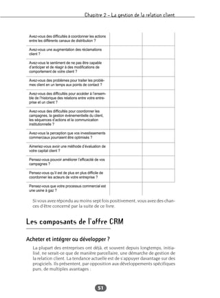 Chapitre 2 – La gestion de la relation client
51
Si vous avez répondu au moins sept fois positivement, vous avez des chan-
ces d’être concerné par la suite de ce livre.
Les composants de l’offre CRM
Acheter et intégrer ou développer ?
La plupart des entreprises ont déjà, et souvent depuis longtemps, initia-
lisé, ne serait-ce que de manière parcellaire, une démarche de gestion de
la relation client. La tendance actuelle est de s’appuyer davantage sur des
progiciels. Ils présentent, par opposition aux développements spécifiques
purs, de multiples avantages :
Avez-vous des difficultés à coordonner les actions
entre les différents canaux de distribution ?
Avez-vous une augmentation des réclamations
client ?
Avez-vous le sentiment de ne pas être capable
d’anticiper et de réagir à des modifications de
comportement de votre client ?
Avez-vous des problèmes pour traiter les problè-
mes client en un temps aux points de contact ?
Avez-vous des difficultés pour accéder à l’ensem-
ble de l’historique des relations entre votre entre-
prise et un client ?
Avez-vous des difficultés pour coordonner les
campagnes, la gestion événementielle du client,
les séquences d’actions et la communication
institutionnelle ?
Avez-vous la perception que vos investissements
commerciaux pourraient être optimisés ?
Aimeriez-vous avoir une méthode d’évaluation de
votre capital client ?
Pensez-vous pouvoir améliorer l’efficacité de vos
campagnes ?
Pensez-vous qu’il est de plus en plus difficile de
coordonner les acteurs de votre entreprise ?
Pensez-vous que votre processus commercial est
une usine à gaz ?
 