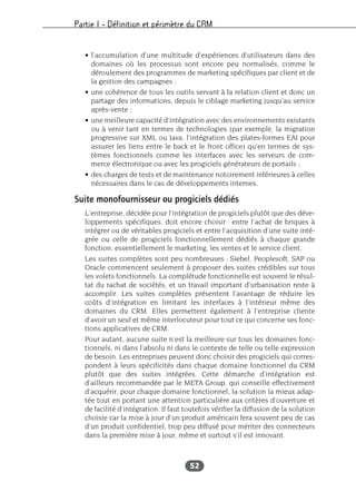 Partie I – Définition et périmètre du CRM
52
• l’accumulation d’une multitude d’expériences d’utilisateurs dans des
domaines où les processus sont encore peu normalisés, comme le
déroulement des programmes de marketing spécifiques par client et de
la gestion des campagnes ;
• une cohérence de tous les outils servant à la relation client et donc un
partage des informations, depuis le ciblage marketing jusqu’au service
après-vente ;
• une meilleure capacité d’intégration avec des environnements existants
ou à venir tant en termes de technologies (par exemple, la migration
progressive sur XML ou Java, l’intégration des plates-formes EAI pour
assurer les liens entre le back et le front office) qu’en termes de sys-
tèmes fonctionnels comme les interfaces avec les serveurs de com-
merce électronique ou avec les progiciels générateurs de portails ;
• des charges de tests et de maintenance notoirement inférieures à celles
nécessaires dans le cas de développements internes.
Suite monofournisseur ou progiciels dédiés
L’entreprise, décidée pour l’intégration de progiciels plutôt que des déve-
loppements spécifiques, doit encore choisir : entre l’achat de briques à
intégrer ou de véritables progiciels et entre l’acquisition d’une suite inté-
grée ou celle de progiciels fonctionnellement dédiés à chaque grande
fonction, essentiellement le marketing, les ventes et le service client.
Les suites complètes sont peu nombreuses : Siebel, Peoplesoft, SAP ou
Oracle commencent seulement à proposer des suites crédibles sur tous
les volets fonctionnels. La complétude fonctionnelle est souvent le résul-
tat du rachat de sociétés, et un travail important d’urbanisation reste à
accomplir. Les suites complètes présentent l’avantage de réduire les
coûts d’intégration en limitant les interfaces à l’intérieur même des
domaines du CRM. Elles permettent également à l’entreprise cliente
d’avoir un seul et même interlocuteur pour tout ce qui concerne ses fonc-
tions applicatives de CRM.
Pour autant, aucune suite n’est la meilleure sur tous les domaines fonc-
tionnels, ni dans l’absolu ni dans le contexte de telle ou telle expression
de besoin. Les entreprises peuvent donc choisir des progiciels qui corres-
pondent à leurs spécificités dans chaque domaine fonctionnel du CRM
plutôt que des suites intégrées. Cette démarche d’intégration est
d’ailleurs recommandée par le META Group, qui conseille effectivement
d’acquérir, pour chaque domaine fonctionnel, la solution la mieux adap-
tée tout en portant une attention particulière aux critères d’ouverture et
de facilité d’intégration. Il faut toutefois vérifier la diffusion de la solution
choisie car la mise à jour d’un produit américain fera souvent peu de cas
d’un produit confidentiel, trop peu diffusé pour mériter des connecteurs
dans la première mise à jour, même et surtout s’il est innovant.
 
