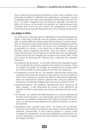 Chapitre 2 – La gestion de la relation client
53
Pour la sélection d’un progiciel spécifique ou d’une suite complète, il est
primordial de définir le périmètre des applications souhaitées. Il existe
une grande distinction selon que l’entreprise travaille dans le B to B ou le
B to C. En effet, l’intégration avec les processus back office, les tarifs, les
délais de livraison et les modes de paiement est nécessairement plus
complexe dans le B to B. Les moteurs de configuration et les outils
d’assistance seront souvent nécessaires pour tirer le maximum de profits.
Les pièges à éviter
La clé du succès commence par la compréhension de la problématique du
métier. Il faut faire un état des lieux du système actuel et se définir une
cible. Le projet CRM doit réduire le gap entre les besoins (souvent impor-
tants) et l’existant (souvent préoccupant), en sachant distinguer la part du
rêve (ce que l’on voudrait faire), de ce qu’il est souhaitable de faire (ce
qu’attendent les clients). Il est naturel de se détourner des difficultés
actuelles, depuis longtemps dénoncées, mais non traitées, comme les
erreurs de facturation, pour imaginer un monde idéal mais non réalisable.
L’utopie ne fait pas bon ménage avec la gestion d’un projet CRM ! Il faut
faire preuve de beaucoup de réalisme pour contourner les obstacles
classiques :
• Complexité des processus : les données doivent être capturées à partir
d’une multitude de systèmes opérationnels internes et externes. Il faut
les intégrer, les vérifier, les corriger, les modéliser et les restituer dans
un mode qui reflète les préoccupations de métier de l’utilisateur.
• Changement de point de vue : les systèmes opérationnels actuels sont
construits pour suivre des produits et des services et non pour gérer le
client. Pour construire un système de CRM, les informations dispersées
dans une multitude de systèmes opérationnels, dans et au-dehors de
l’entreprise, doivent être intégrées dans une vision unifiée du client.
• Désynchronisation : les systèmes opérationnels sont maintenus de
façon séparée ; il faut harmoniser les termes et les définitions de
manière à unifier la sémantique du contenu informationnel de l’entre-
prise.
• Évolutivité : les systèmes de CRM manipulent un volume important de
données et de processus. Les technologies doivent être flexibles pour
supporter les multiples composants d’un CRM et permettre les évolu-
tions. Les remises à niveau fréquentes des éditeurs ajoutent à ce besoin
d’évolutivité.
• Émergence d’une nouvelle vision client : les études sur le comporte-
ment des clients mettent en évidence une certaine irrationalité dans les
pratiques commerciales. Il faut d’abord accepter le constat, avant
d’accepter le changement. Un travail de préparation et d’éducation est
souvent nécessaire en amont pour faire prendre conscience du besoin
de changer l’existant.
 
