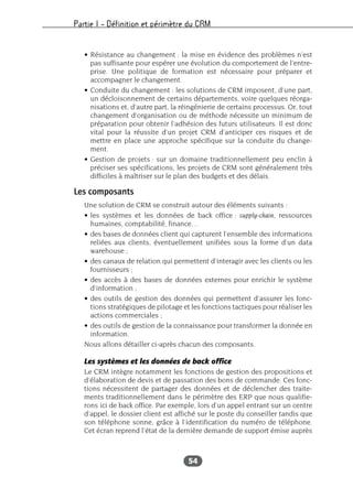 Partie I – Définition et périmètre du CRM
54
• Résistance au changement : la mise en évidence des problèmes n’est
pas suffisante pour espérer une évolution du comportement de l’entre-
prise. Une politique de formation est nécessaire pour préparer et
accompagner le changement.
• Conduite du changement : les solutions de CRM imposent, d’une part,
un décloisonnement de certains départements, voire quelques réorga-
nisations et, d’autre part, la réingénierie de certains processus. Or, tout
changement d’organisation ou de méthode nécessite un minimum de
préparation pour obtenir l’adhésion des futurs utilisateurs. Il est donc
vital pour la réussite d’un projet CRM d’anticiper ces risques et de
mettre en place une approche spécifique sur la conduite du change-
ment.
• Gestion de projets : sur un domaine traditionnellement peu enclin à
préciser ses spécifications, les projets de CRM sont généralement très
difficiles à maîtriser sur le plan des budgets et des délais.
Les composants
Une solution de CRM se construit autour des éléments suivants :
• les systèmes et les données de back office : supply-chain, ressources
humaines, comptabilité, finance…
• des bases de données client qui capturent l’ensemble des informations
reliées aux clients, éventuellement unifiées sous la forme d’un data
warehouse ;
• des canaux de relation qui permettent d’interagir avec les clients ou les
fournisseurs ;
• des accès à des bases de données externes pour enrichir le système
d’information ;
• des outils de gestion des données qui permettent d’assurer les fonc-
tions stratégiques de pilotage et les fonctions tactiques pour réaliser les
actions commerciales ;
• des outils de gestion de la connaissance pour transformer la donnée en
information.
Nous allons détailler ci-après chacun des composants.
Les systèmes et les données de back office
Le CRM intègre notamment les fonctions de gestion des propositions et
d’élaboration de devis et de passation des bons de commande. Ces fonc-
tions nécessitent de partager des données et de déclencher des traite-
ments traditionnellement dans le périmètre des ERP que nous qualifie-
rons ici de back office. Par exemple, lors d’un appel entrant sur un centre
d’appel, le dossier client est affiché sur le poste du conseiller tandis que
son téléphone sonne, grâce à l’identification du numéro de téléphone.
Cet écran reprend l’état de la dernière demande de support émise auprès
 