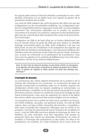 Chapitre 2 – La gestion de la relation client
55
du support après-vente et l’état de la dernière commande en cours. Cette
dernière information est en réalité issue d’un logiciel de gestion de la
production interfacé avec le CRM.
Les outils de CRM intègrent des outils de gestion des offres tels que des
configurateurs ou des encyclopédies marketing. Les configurateurs véri-
fient la compatibilité entre les composants d’une offre. Les encyclopédies
fournissent des informations détaillées sur le produit, les produits
concurrents et le marché. Ces solutions s’appuient sur des données parta-
gées avec les outils de back office de gestion des stocks et de documenta-
tions techniques.
L’intégration du CRM et du back office est un facteur déterminant tant
pour la réussite même du projet de CRM que pour obtenir un véritable
avantage concurrentiel grâce au CRM. Cette intégration n’est pas une
tâche facile. En plus de l’installation et de l’adaptation des logiciels aux
spécificités de l’entreprise (paramétrages), il est nécessaire d’élaborer des
interfaces entre des processus et des outils tels que les stocks, la factura-
tion, la prise de commande ou la planification de la production, mais
aussi avec les agendas et les systèmes de fulfilment pour l’envoi des docu-
mentations, des fax ou les relances téléphoniques.
L’entrepôt de données
La connaissance des clients dépend directement de la qualité et de la
richesse des informations les concernant. La constitution de bases de
données commerciales et marketing, axées sur la clientèle, requiert une
collaboration étroite entre les équipes marketing et commerciales. La
base de données, complétée ou non par des fichiers de production ou par
des fichiers externes, permet non seulement d’assurer le stockage de cette
masse d’informations, mais aussi de segmenter les clients et de définir
des actions ciblées qui pourront être ensuite dirigées vers les vendeurs.
La conception d’une vision unifiée du client vise à connaître son histoire,
son chiffre d’affaires, ses goûts, son potentiel d’achat. Un outil de CRM
capture, dans une base unifiée, l’ensemble des données « comptables »
mais aussi l’ensemble des interactions effectuées avec les clients et les
prospects. Il est dès lors plus facile de suivre l’évolution de ces affaires en
cours. L’outil de CRM offre une vision globale et historique du client. Les
bénéfices de cette unification sont très importants. Elle permet au
personnel d’être plus réactif aux demandes d’information du client en
accédant à l’historique des propositions ou des achats, les refus et les
acceptations, les incidents, etc. Cette unification de la vision client est
Ainsi, les liens entre les bases de données, les documents utilisés, les messageries
et les agendas sont des briques constitutives du système de gestion de la relation
client. La gestion de l’agenda se révèle souvent une tâche plus politique que
technique !
 