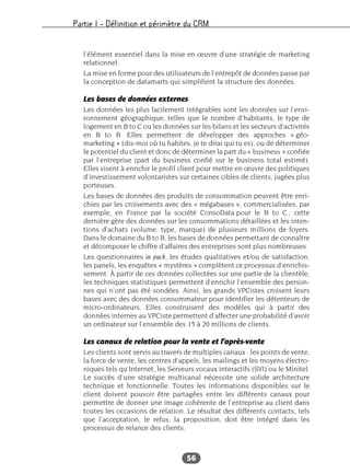 Partie I – Définition et périmètre du CRM
56
l’élément essentiel dans la mise en œuvre d’une stratégie de marketing
relationnel.
La mise en forme pour des utilisateurs de l’entrepôt de données passe par
la conception de datamarts qui simplifient la structure des données.
Les bases de données externes
Les données les plus facilement intégrables sont les données sur l’envi-
ronnement géographique, telles que le nombre d’habitants, le type de
logement en B to C ou les données sur les bilans et les secteurs d’activités
en B to B. Elles permettent de développer des approches « géo-
marketing » (dis-moi où tu habites, je te dirai qui tu es), ou de déterminer
le potentiel du client et donc de déterminer la part du « business » confiée
par l’entreprise (part du business confié sur le business total estimé).
Elles visent à enrichir le profil client pour mettre en œuvre des politiques
d’investissement volontaristes sur certaines cibles de clients, jugées plus
porteuses.
Les bases de données des produits de consommation peuvent être enri-
chies par les croisements avec des « mégabases », commercialisées, par
exemple, en France par la société ConsoData pour le B to C ; cette
dernière gère des données sur les consommations détaillées et les inten-
tions d’achats (volume, type, marque) de plusieurs millions de foyers.
Dans le domaine du B to B, les bases de données permettant de connaître
et décomposer le chiffre d’affaires des entreprises sont plus nombreuses.
Les questionnaires in pack, les études qualitatives et/ou de satisfaction,
les panels, les enquêtes « mystères » complètent ce processus d’enrichis-
sement. À partir de ces données collectées sur une partie de la clientèle,
les techniques statistiques permettent d’enrichir l’ensemble des person-
nes qui n’ont pas été sondées. Ainsi, les grands VPCistes croisent leurs
bases avec des données consommateur pour identifier les détenteurs de
micro-ordinateurs. Elles construisent des modèles qui à partir des
données internes au VPCiste permettent d’affecter une probabilité d’avoir
un ordinateur sur l’ensemble des 15 à 20 millions de clients.
Les canaux de relation pour la vente et l’après-vente
Les clients sont servis au travers de multiples canaux : les points de vente,
la force de vente, les centres d’appels, les mailings et les moyens électro-
niques tels qu’Internet, les Serveurs vocaux interactifs (SVI) ou le Minitel.
Le succès d’une stratégie multicanal nécessite une solide architecture
technique et fonctionnelle. Toutes les informations disponibles sur le
client doivent pouvoir être partagées entre les différents canaux pour
permettre de donner une image cohérente de l’entreprise au client dans
toutes les occasions de relation. Le résultat des différents contacts, tels
que l’acceptation, le refus, la proposition, doit être intégré dans les
processus de relance des clients.
 