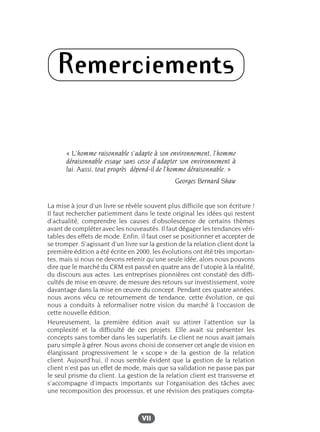 VII
Remerciements
« L’homme raisonnable s’adapte à son environnement, l’homme
déraisonnable essaye sans cesse d’adapter son environnement à
lui. Aussi, tout progrès dépend-il de l’homme déraisonnable. »
Georges Bernard Shaw
La mise à jour d’un livre se révèle souvent plus difficile que son écriture !
Il faut rechercher patiemment dans le texte original les idées qui restent
d’actualité, comprendre les causes d’obsolescence de certains thèmes
avant de compléter avec les nouveautés. Il faut dégager les tendances véri-
tables des effets de mode. Enfin, il faut oser se positionner et accepter de
se tromper. S’agissant d’un livre sur la gestion de la relation client dont la
première édition a été écrite en 2000, les évolutions ont été très importan-
tes, mais si nous ne devons retenir qu’une seule idée, alors nous pouvons
dire que le marché du CRM est passé en quatre ans de l’utopie à la réalité,
du discours aux actes. Les entreprises pionnières ont constaté des diffi-
cultés de mise en œuvre, de mesure des retours sur investissement, voire
davantage dans la mise en œuvre du concept. Pendant ces quatre années,
nous avons vécu ce retournement de tendance, cette évolution, ce qui
nous a conduits à reformaliser notre vision du marché à l’occasion de
cette nouvelle édition.
Heureusement, la première édition avait su attirer l’attention sur la
complexité et la difficulté de ces projets. Elle avait su présenter les
concepts sans tomber dans les superlatifs. Le client ne nous avait jamais
paru simple à gérer. Nous avons choisi de conserver cet angle de vision en
élargissant progressivement le « scope » de la gestion de la relation
client. Aujourd’hui, il nous semble évident que la gestion de la relation
client n’est pas un effet de mode, mais que sa validation ne passe pas par
le seul prisme du client. La gestion de la relation client est transverse et
s’accompagne d’impacts importants sur l’organisation des tâches avec
une recomposition des processus, et une révision des pratiques compta-
 
