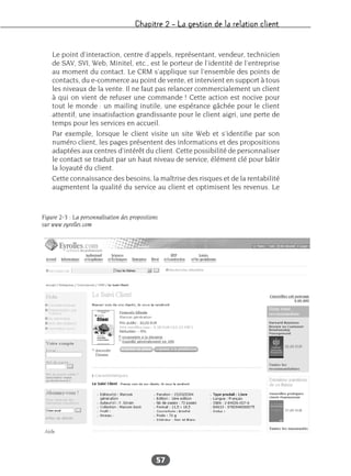 Chapitre 2 – La gestion de la relation client
57
Le point d’interaction, centre d’appels, représentant, vendeur, technicien
de SAV, SVI, Web, Minitel, etc., est le porteur de l’identité de l’entreprise
au moment du contact. Le CRM s’applique sur l’ensemble des points de
contacts, du e-commerce au point de vente, et intervient en support à tous
les niveaux de la vente. Il ne faut pas relancer commercialement un client
à qui on vient de refuser une commande ! Cette action est nocive pour
tout le monde : un mailing inutile, une espérance gâchée pour le client
attentif, une insatisfaction grandissante pour le client aigri, une perte de
temps pour les services en accueil.
Par exemple, lorsque le client visite un site Web et s’identifie par son
numéro client, les pages présentent des informations et des propositions
adaptées aux centres d’intérêt du client. Cette possibilité de personnaliser
le contact se traduit par un haut niveau de service, élément clé pour bâtir
la loyauté du client.
Cette connaissance des besoins, la maîtrise des risques et de la rentabilité
augmentent la qualité du service au client et optimisent les revenus. Le
Figure 2-3 : La personnalisation des propositions
sur www.eyrolles.com
 