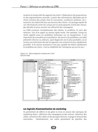 Partie I – Définition et périmètre du CRM
58
recalcul en temps réel du segment du client, l’élaboration de propositions
et des argumentaires associés, à partir des informations déclarées par le
client (volume des achats chez le concurrent, conditions tarifaires, etc.),
assurent une réactivité face aux besoins des clients. Un partage rapide de
ces informations entre les canaux est la seule garantie contre des messa-
ges décalés et pour assurer une efficacité des campagnes.
Le CRM construit l’enchaînement des tâches, le workflow, le suivi des
relances, lors d’un appel au service après-vente. Par exemple, lorsqu’un
client appelle pour un problème technique sur un équipement, il est
important de connaître son installation, de savoir si le problème s’est déjà
présenté (chez lui ou ailleurs), quel diagnostic est le plus probable, où se
trouve son technicien afin de lui apporter une solution le plus rapidement
possible. Si le service assistance n’est pas capable de traiter rapidement
le problème du client, c’est la crédibilité de l’entreprise qui est en jeu !
Les logiciels d’automatisation du marketing
Ils permettent de définir et de gérer la mise en œuvre des tactiques de
marketing direct : définition des campagnes et des actions, sélection des
cibles, extraction des cibles et des groupes témoins, topage et mesure des
remontées… Généralement, ces outils permettent de planifier des
Figure 2-4 : Aide au diagnostic de panne avec l’outil
ReCall d’ISoft
 