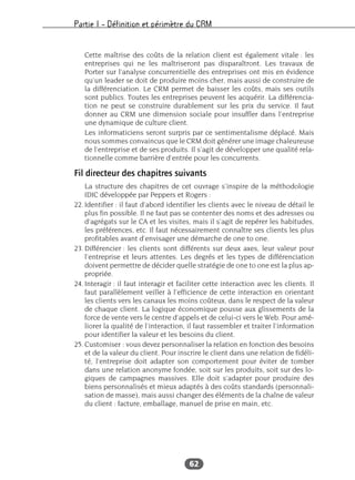 Partie I – Définition et périmètre du CRM
62
Cette maîtrise des coûts de la relation client est également vitale : les
entreprises qui ne les maîtriseront pas disparaîtront. Les travaux de
Porter sur l’analyse concurrentielle des entreprises ont mis en évidence
qu’un leader se doit de produire moins cher, mais aussi de construire de
la différenciation. Le CRM permet de baisser les coûts, mais ses outils
sont publics. Toutes les entreprises peuvent les acquérir. La différencia-
tion ne peut se construire durablement sur les prix du service. Il faut
donner au CRM une dimension sociale pour insuffler dans l’entreprise
une dynamique de culture client.
Les informaticiens seront surpris par ce sentimentalisme déplacé. Mais
nous sommes convaincus que le CRM doit générer une image chaleureuse
de l’entreprise et de ses produits. Il s’agit de développer une qualité rela-
tionnelle comme barrière d’entrée pour les concurrents.
Fil directeur des chapitres suivants
La structure des chapitres de cet ouvrage s’inspire de la méthodologie
IDIC développée par Peppers et Rogers :
22. Identifier : il faut d’abord identifier les clients avec le niveau de détail le
plus fin possible. Il ne faut pas se contenter des noms et des adresses ou
d’agrégats sur le CA et les visites, mais il s’agit de repérer les habitudes,
les préférences, etc. Il faut nécessairement connaître ses clients les plus
profitables avant d’envisager une démarche de one to one.
23. Différencier : les clients sont différents sur deux axes, leur valeur pour
l’entreprise et leurs attentes. Les degrés et les types de différenciation
doivent permettre de décider quelle stratégie de one to one est la plus ap-
propriée.
24. Interagir : il faut interagir et faciliter cette interaction avec les clients. Il
faut parallèlement veiller à l’efficience de cette interaction en orientant
les clients vers les canaux les moins coûteux, dans le respect de la valeur
de chaque client. La logique économique pousse aux glissements de la
force de vente vers le centre d’appels et de celui-ci vers le Web. Pour amé-
liorer la qualité de l’interaction, il faut rassembler et traiter l’information
pour identifier la valeur et les besoins du client.
25. Customiser : vous devez personnaliser la relation en fonction des besoins
et de la valeur du client. Pour inscrire le client dans une relation de fidéli-
té, l’entreprise doit adapter son comportement pour éviter de tomber
dans une relation anonyme fondée, soit sur les produits, soit sur des lo-
giques de campagnes massives. Elle doit s’adapter pour produire des
biens personnalisés et mieux adaptés à des coûts standards (personnali-
sation de masse), mais aussi changer des éléments de la chaîne de valeur
du client : facture, emballage, manuel de prise en main, etc.
 