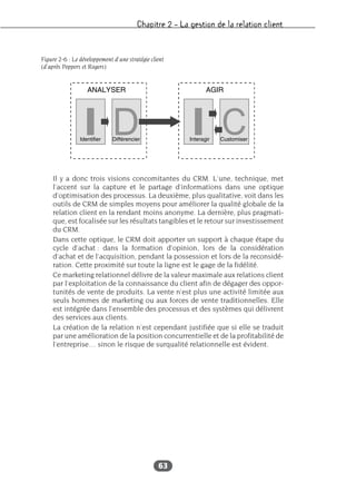 Chapitre 2 – La gestion de la relation client
63
Il y a donc trois visions concomitantes du CRM. L’une, technique, met
l’accent sur la capture et le partage d’informations dans une optique
d’optimisation des processus. La deuxième, plus qualitative, voit dans les
outils de CRM de simples moyens pour améliorer la qualité globale de la
relation client en la rendant moins anonyme. La dernière, plus pragmati-
que, est focalisée sur les résultats tangibles et le retour sur investissement
du CRM.
Dans cette optique, le CRM doit apporter un support à chaque étape du
cycle d’achat : dans la formation d’opinion, lors de la considération
d’achat et de l’acquisition, pendant la possession et lors de la reconsidé-
ration. Cette proximité sur toute la ligne est le gage de la fidélité.
Ce marketing relationnel délivre de la valeur maximale aux relations client
par l’exploitation de la connaissance du client afin de dégager des oppor-
tunités de vente de produits. La vente n’est plus une activité limitée aux
seuls hommes de marketing ou aux forces de vente traditionnelles. Elle
est intégrée dans l’ensemble des processus et des systèmes qui délivrent
des services aux clients.
La création de la relation n’est cependant justifiée que si elle se traduit
par une amélioration de la position concurrentielle et de la profitabilité de
l’entreprise… sinon le risque de surqualité relationnelle est évident.
Figure 2-6 : Le développement d’une stratégie client
(d’après Peppers et Rogers)
 
