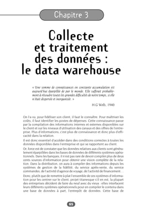 65
Chapitre 3
Collecte
et traitement
des données :
le data warehouse
« Une somme de connaissances en constante accumulation est
aujourd’hui éparpillée de par le monde. Elle suffirait probable-
ment à résoudre toutes les grandes difficultés de notre temps, si elle
n’était dispersée et inorganisée. »
H.G Wells, 1940
On l’a vu, pour fidéliser son client, il faut le connaître. Pour maîtriser les
coûts, il faut identifier les postes de dépenses. Cette connaissance passe
par la compilation des informations internes et externes disponibles sur
le client et sur les niveaux d’utilisation des canaux et des offres de l’entre-
prise. Plus d’informations, c’est plus de connaissance et donc plus d’effi-
cacité dans la relation.
Il est donc essentiel d’accéder dans des conditions correctes à toutes les
données disponibles dans l’entreprise et qui se rapportent au client.
Or, force est de constater que les données relatives aux clients sont généra-
lement éparpillées dans les bases de données de différents systèmes opéra-
tionnels. Dans les banques, il n’est pas rare de devoir compiler plus de deux
cents sources d’information pour obtenir une vision complète de la rela-
tion. Dans la distribution, on aura à compiler des informations depuis les
systèmes de gestion de la fidélité, du service après-vente, du service
commandes, de l’activité d’agence de voyage, de l’activité de financement…
Donc, plutôt que de remettre à plat l’ensemble de ces systèmes d’informa-
tion pour les centrer sur le client, projet titanesque s’il en est, la plupart
des entreprises décident de faire du neuf avec du vieux : elles interfacent
leurs différents systèmes opérationnels pour en compiler le contenu dans
une base de données à part, l’entrepôt de données. Cette base de
 