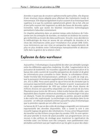 Partie I – Définition et périmètre du CRM
66
données n’ayant pas de vocation opérationnelle particulière, elle dispose
d’une structure mieux adaptée pour effectuer des traitements lourds et
transversaux. Elle dispose également le plus souvent d’un historique bien
supérieur à ce que les systèmes opérationnels gèrent. De ce fait, elle est
d’une taille souvent très largement au-delà des bases de données opéra-
tionnelles, taille que seules les récentes innovations technologiques
permettent d’absorber correctement.
Ce chapitre présentera dans un premier temps cette évolution de l’info-
centre vers les entrepôts de données, en mettant en évidence les avanta-
ges recherchés au moyen des data warehouses. Ensuite, nous aborderons
la méthodologie de mise en œuvre de ces entrepôts de données et le
choix des informations utiles pour l’installation d’un projet CRM. Enfin,
nous terminerons par une mise en perspective des rapprochements de
plus en plus évidents entre l’informatique transactionnelle et décision-
nelle dans la gestion de la relation client.
Explosion du data warehouse
Aujourd’hui, l’informatique a la possibilité de créer une véritable synergie
entre les différentes approches marketing. En effet, l’augmentation de la
puissance de traitement, les nouvelles capacités de communication et la
baisse des coûts ouvrent de nouvelles perspectives de stocker et de gérer
les informations pour connaître le client. Moore, le cofondateur d’Intel,
leader mondial des microprocesseurs, prédisait, il y a près de vingt ans,
que la puissance informatique augmenterait d’un facteur 2, tous les deux
ans, d’ici à 2002. Nous avons passé le cap et force est de constater que la
croissance exponentielle perdure. Pour illustrer ce point, la puissance de
calcul du superordinateur de 1970 qui coûtait près d’une dizaine de
millions d’euros est aujourd’hui disponible sur une console de jeu Sony
Playstation pour moins de 100 euros. Grâce à cette baisse des coûts, sans
équivalent dans d’autres secteurs économiques, la technologie n’est plus
un obstacle. Toutes les entreprises, grandes ou petites, peuvent accéder
à des outils très sophistiqués. La technologie s’est introduite dans la vie
courante : un véhicule standard contient aujourd’hui plus d’informatique
que la première capsule qui est allée sur la Lune !
La baisse de 20 % par an des coûts de stockage a engendré une croissance
exponentielle des données disponibles. Elle a ouvert la voie à une
nouvelle logique de gestion des informations. Il nous arrive fréquemment
de travailler sur des fichiers conçus dans les années 1970. Ils sont optimi-
sés pour prendre le moins de place possible. Les programmeurs ont eu
recours à des artifices de stockage pour maximiser la signification du
moindre octet. Les fichiers sont très compacts, mais parfaitement inex-
ploitables autrement que par l’application qui les gère ou pour des objec-
 