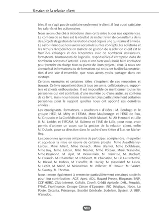 Gestion de la relation client
VIII
bles. Il ne s’agit pas de satisfaire seulement le client, il faut aussi satisfaire
les salariés et les actionnaires.
Nous avons cherché à introduire dans cette mise à jour nos expériences.
Le contenu de ce livre est le résultat de notre travail de consultants dans
des projets de gestion de la relation client depuis une quinzaine d’années.
Le savoir-faire que nous avons accumulé sur les concepts, les solutions et
les retours d’expérience en matière de gestion de la relation client est le
fruit des échanges et des rencontres avec de nombreux utilisateurs,
formateurs, fournisseurs de logiciels, responsables d’entreprise dans de
nombreux secteurs d’activité. Ceux-ci ont bien voulu nous faire confiance
pour prendre en charge tout ou partie de leurs projets ; ceux-là nous ont
abreuvés d’informations ou de formation qui nous ont facilité la construc-
tion d’une vue d’ensemble, que nous avons voulu partager dans cet
ouvrage.
Certains exemples et certaines idées s’inspirent de ces rencontres et
travaux. Ce livre appartient donc à tous ces amis, collaborateurs, suppor-
ters et clients enthousiastes. Il est impossible de mentionner toutes les
personnes qui ont contribué, d’une manière ou d’une autre, au contenu
de ce livre, mais nous tenons à remercier plus particulièrement certaines
personnes pour le support qu’elles nous ont apporté ces dernières
années :
Les enseignants, formateurs, « coacheurs » d’idées : M. Berdugo et le
groupe HEC, M. Méry et l’EFMA, Mme Maubourget et l’ESC de Pau,
M. Groussin et la Confédération du Crédit Mutuel, M. Ait Hennani et Lille
II, M. Leddet et l’IFCAM, M. Salerno et l’IAE de Lille, pour nous avoir
permis d’animer un cours sur la gestion de la relation client, enfin
M. Dubois, pour sa direction dans le cadre d’une thèse d’État en Marke-
ting.
Les personnes qui nous ont permis de participer, comprendre, interpréter
et apprécier la mise en œuvre de certains projets : Mme Assathianny-
Leroux, Mme Allard, Mme Benach, Mme Bremer, Mme Dobbleare,
Mme Gay, Mme Latour, Mlle Meslier, Mme Poteau, Mme Tesseidre,
Mme Raymond, M. Ayat, M. Beauvillain, M. Blanville, M. Buchart,
M. Ciraudo, M. Charretier, M. Chiboutt, M. Chedanne, M. De La Breteche,
M. Diéval, M. Dubois, M. Escaffre, M. Harlay, M. Josserand, M. Leleu,
M. Lentz, M. Mahé, M. Mouveroux, M. Pelletier, M. Pinault, M. Sauret,
M. Sauzay, M. Thomas.
Nous tenons également à remercier particulièrement certaines sociétés
pour leur contribution : AGF, Apec, AOL, Bayard Presse, Biogaran, BNP,
CCF-HSBC, Club Internet, Cofidis, Covefi, Crédit Agricole, DHL, Fenwick,
FNAC, Franfinance, Groupe Caisse d’Epargne, ING Belgique, Noos, La
Poste, Orcanta, Printemps, Société Générale, Sodelem, System U, UBP,
Wanadoo.
 