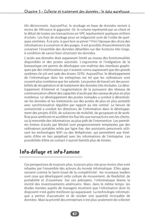 Chapitre 3 – Collecte et traitement des données : le data warehouse
67
tifs décisionnels. Aujourd’hui, le stockage en base de données revient à
moins de 100 euros le gigaoctet. Or, le volume représenté par un client et
le détail de toutes ses transactions en VPC représentent quelques milliers
d’octets. Les frais de stockage pour un mégaoctet sont de l’ordre de quel-
ques centimes. À ce prix, à quoi bon se priver ? Fini l’époque des choix des
informations à conserver et des purges, il est possible (financièrement) de
conserver l’ensemble des données détaillées sur des horizons très longs,
à condition de savoir bien structurer les données.
L’accès aux données était auparavant limité au niveau des fonctionnalités
disponibles et des postes autorisés. L’ergonomie et l’intégration de la
bureautique ont permis de développer une maîtrise des interfaces graphi-
ques par des interlocuteurs qui n’avaient connu auparavant que des grands
systèmes (le joli vert jade des écrans 3270). Aujourd’hui, le développement
de l’informatique dans les entreprises est tel que les ordinateurs sont
souvent plus nombreux que les salariés. Les postes de travail ont des possi-
bilités de récupération et de traitement des données très évoluées. Le déve-
loppement d’Internet et l’augmentation de la puissance des réseaux de
communication offrent des capacités d’accès par des canaux de plus en plus
nombreux. Le développement des postes nomades a conduit à décentrali-
ser les données et les traitements sur des postes de plus en plus portatifs
avec synchronisation régulière par rapport au site central. Le besoin de
connectivité a conduit les directions de l’information dans le développe-
ment des projets d’EDI, de solutions de mobilité, de groupware et de work-
flow pour améliorer et accélérer les flux liés aux transactions vers les clients,
ou la remontée des informations au plus prêt de l’intervention. Les premiè-
res formes d’accès par Minitel sont progressivement remplacées par des
ordinateurs portables reliés par ligne fixe, des assistants personnels utili-
sant les technologies WiFi ou des Webphones, qui permettent aux itiné-
rants d’être en lien perpétuel avec les informations de l’entreprise. Les
possibilités d’être en contact n’auront bientôt plus de limites.
Info-déluge et info-famine
Ces perspectives de toujours plus, toujours plus vite pour moins cher sont
relayées par l’ensemble des acteurs du monde informatique. Elles appa-
raissent comme le Saint-Graal de la compétitivité : les nouveaux leaders
sont ceux qui développent cette culture de mouvement, de flexibilité, de
portabilité et d’ouverture. Sur ces préceptes, l’informatique draine la
moitié des investissements américains. Mais, dans le même temps, les
études menées auprès de managers montrent que l’information dont ils
disposent n’est guère meilleure qu’auparavant. La technologie informati-
que a permis d’accumuler et de stocker une quantité incroyable de
données. Mais la priorité des entreprises n’est plus seulement de collecter
 