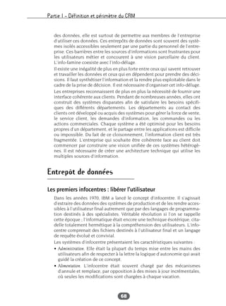 Partie I – Définition et périmètre du CRM
68
des données, elle est surtout de permettre aux membres de l’entreprise
d’utiliser ces données. Ces entrepôts de données sont souvent des systè-
mes isolés accessibles seulement par une partie du personnel de l’entre-
prise. Ces barrières entre les sources d’informations sont frustrantes pour
les utilisateurs métier et concourent à une vision parcellaire du client.
L’info-famine coexiste avec l’info-déluge.
Il existe une inégalité de plus en plus forte entre ceux qui savent retrouver
et travailler les données et ceux qui en dépendent pour prendre des déci-
sions. Il faut synthétiser l’information et la rendre plus exploitable dans le
cadre de la prise de décision. Il est nécessaire d’organiser cet info-déluge.
Les entreprises reconnaissent de plus en plus la nécessité de fournir une
interface cohérente aux clients. Pendant de nombreuses années, elles ont
construit des systèmes disparates afin de satisfaire les besoins spécifi-
ques des différents départements. Les départements au contact des
clients ont développé ou acquis des systèmes pour gérer la force de vente,
le service client, les demandes d’information, les commandes ou les
actions commerciales. Chaque système a été optimisé pour les besoins
propres d’un département, et le partage entre les applications est difficile
ou impossible. Du fait de ce cloisonnement, l’information client est très
fragmentée. L’entreprise qui souhaite être cohérente face au client doit
commencer par construire une vision unifiée de ces systèmes hétérogè-
nes. Il est nécessaire de créer une architecture technique qui utilise les
multiples sources d’information.
Entrepôt de données
Les premiers infocentres : libérer l’utilisateur
Dans les années 1970, IBM a lancé le concept d’infocentre. Il s’agissait
d’extraire des données des systèmes de production et de les rendre acces-
sibles à l’utilisateur final autrement que par des langages de programma-
tion destinés à des spécialistes. Véritable révolution si l’on se rappelle
cette époque ; l’informatique était encore une technique ésotérique, cita-
delle totalement hermétique à la compréhension des utilisateurs. L’info-
centre comprenait des fichiers destinés à l’utilisateur final et un langage
de requête évolué et convivial.
Les systèmes d’infocentre présentaient les caractéristiques suivantes :
• Administration. Elle était la plupart du temps mise entre les mains des
utilisateurs afin de respecter à la lettre la logique d’autonomie qui avait
guidé la création de ce concept.
• Alimentation. L’infocentre était souvent chargé par des mécanismes
d’annule et remplace, par opposition à des mises à jour incrémentales,
où seules les modifications sont chargées à chaque vacation.
 