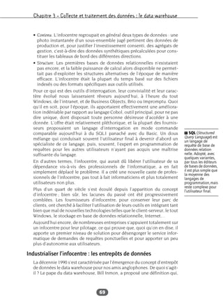 Chapitre 3 – Collecte et traitement des données : le data warehouse
69
• Contenu. L’infocentre regroupait en général deux types de données : une
photo instantanée d’un sous-ensemble jugé pertinent des données de
production et, pour justifier l’investissement consenti, des agrégats de
gestion, c’est-à-dire des données synthétiques précalculées pour cons-
tituer les tableaux de bord des différentes directions.
• Structure. Les premières bases de données relationnelles n’existaient
pas encore, et la faible puissance de calcul alors disponible ne permet-
tait pas d’exploiter les structures alternatives de l’époque de manière
efficace. L’infocentre était la plupart du temps basé sur des fichiers
indexés ou des formats spécifiques aux outils utilisés.
Pour ce qui est des outils d’interrogation, leur convivialité et leur carac-
tère évolué nous laisseraient rêveurs aujourd’hui, à l’heure du tout
Windows, de l’intranet, et de Business Objects, Brio ou Impromptu. Quoi
qu’il en soit, pour l’époque, ils apportaient effectivement une améliora-
tion indéniable par rapport au langage Cobol, outil principal, pour ne pas
dire unique, dont disposait toute personne désireuse d’accéder à une
donnée. L’offre était relativement pléthorique, et la plupart des fournis-
seurs proposaient un langage d’interrogation en mode commande
comparable aujourd’hui à du SQL1 panaché avec du Basic. Un doux
mélange qui conduisait souvent l’utilisateur final à devenir d’abord un
spécialiste de ce langage, puis, souvent, l’expert en programmation de
requêtes pour les autres utilisateurs n’ayant pas acquis une maîtrise
suffisante du langage.
En d’autres termes, l’infocentre, qui aurait dû libérer l’utilisateur de sa
dépendance vis-à-vis des professionnels de l’informatique, a en fait
simplement déplacé le problème. Il a créé une nouvelle caste de profes-
sionnels de l’infocentre, pas tout à fait informaticiens et plus totalement
utilisateurs non plus.
Plus d’un quart de siècle s’est écoulé depuis l’apparition du concept
d’infocentre ; bien sûr, les lacunes du passé ont été progressivement
comblées. Les fournisseurs d’infocentre, pour conserver leur parc de
clients, ont cherché à faciliter l’utilisation de leurs outils en intégrant tant
bien que mal de nouvelles technologies telles que le client-serveur, le tout
Windows, le stockage en base de données relationnelle, Internet…
Aujourd’hui encore, de nombreuses entreprises s’appuient totalement sur
un infocentre pour leur pilotage, ce qui prouve que, quoi qu’on en dise, il
apporte un premier niveau de solution pour désengorger le service infor-
matique de demandes de requêtes ponctuelles et pour apporter un peu
plus d’autonomie aux utilisateurs.
Industrialiser l’infocentre : les entrepôts de données
La décennie 1990 s’est caractérisée par l’émergence du concept d’entrepôt
de données le data warehouse pour nos amis anglophones. De quoi s’agit-
il ? Le pape du data warehouse, Bill Inmon, a proposé une définition qui,
Ẅ SQL (Structured
Query Language) est
un langage de
requête de base de
données relation-
nelle. Adopté, avec
quelques variantes,
par tous les éditeurs
de bases de données,
il est plus simple que
la moyenne des
langages de
programmation,mais
reste complexe pour
l’utilisateur final.
 