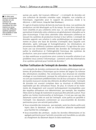 Partie I – Définition et périmètre du CRM
70
quinze ans après, fait toujours référence1
: « L’entrepôt de données est
une collection de données orientées sujet, intégrées, non volatiles et
historiques, organisées pour le support du processus d’aide à la
décision. » (Bill Inmon, Using the Data Warehouse.)
Il s’agit en d’autres termes de faire du neuf avec du vieux. Les systèmes de
production ont été développés au fil du temps. Ils sont donc nécessaire-
ment stratifiés et peu cohérents entre eux ; or, une refonte globale qui
permettrait d’atteindre cette cohérence est généralement infaisable sur le
plan économique. Il faut donc atteindre cette nécessaire cohérence en
laissant les systèmes de production évoluer à leur rythme. L’entrepôt de
données apporte une solution à cette problématique en proposant de
mettre en place une base de données (l’entrepôt) dans laquelle sont
déversées, après nettoyage et homogénéisation, les informations en
provenance des différents systèmes opérationnels. Il s’agit donc de cons-
truire une vue d’ensemble cohérente des données de l’entreprise pour
pallier la stratification et l’hétérogénéité historique des systèmes de
production, sans pour autant remettre à plat ces derniers.
Le data warehouse se positionne ainsi comme la nouvelle solution à un
problème vieux comme l’informatique : comment sortir des informations
d’un système optimisé pour l’entrée de données ?
Faciliter l’utilisation de l’entrepôt de données : les datamarts
Les entrepôts de données contiennent des données pléthoriques tant en
termes de profondeur (l’historique) qu’en termes de largeur (la richesse
des informations stockées). Par construction, leur structure est orientée
stockage et non-traitement, puisque les utilisations qui en seront faites
ne sont pas totalement prédéterminées lors de leur conception. Structuré
de manière à pouvoir stocker des éléments de détail historisés, l’entrepôt
de données est souvent complexe dans sa structure et difficilement
exploitable par des utilisateurs finaux. De plus, le volume et les traite-
ments de chargement sont souvent techniquement incompatibles avec
des requêtes utilisateurs non déterministes, par exemple, des requêtes
libres dont la charge de traitement ne peut pas être précisée a priori. Pour
pallier ces limites fonctionnelles et techniques, il n’est pas rare que des
datamarts soient créés en aval de l’entrepôt, voire parfois en parallèle à
l’entrepôt. Ces datamarts contiennent un sous-ensemble de données
pertinentes pour une activité particulière :
• Sous-ensemble des instances : par exemple, seuls les clients actifs sont
repris dans le datamart, voire un échantillon aléatoire représentatif
pour faciliter les comptages.
• Sous-ensemble des attributs : seules les données élémentaires et les
agrégats pertinents pour l’activité concernée sont transférés ou calculés
au chargement du datamart depuis le data warehouse.
Ẅ Un data ware-
house ou entrepôt de
données est une
collection de
données structurées
consolidant les infor-
mations en prove-
nance des différents
systèmes opération-
nels et dédiée à l’aide
à la décision.
 
