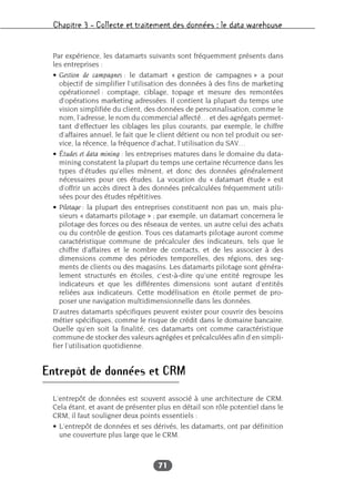 Chapitre 3 – Collecte et traitement des données : le data warehouse
71
Par expérience, les datamarts suivants sont fréquemment présents dans
les entreprises :
• Gestion de campagnes : le datamart « gestion de campagnes » a pour
objectif de simplifier l’utilisation des données à des fins de marketing
opérationnel : comptage, ciblage, topage et mesure des remontées
d’opérations marketing adressées. Il contient la plupart du temps une
vision simplifiée du client, des données de personnalisation, comme le
nom, l’adresse, le nom du commercial affecté… et des agrégats permet-
tant d’effectuer les ciblages les plus courants, par exemple, le chiffre
d’affaires annuel, le fait que le client détient ou non tel produit ou ser-
vice, la récence, la fréquence d’achat, l’utilisation du SAV…
• Études et data mining : les entreprises matures dans le domaine du data-
mining constatent la plupart du temps une certaine récurrence dans les
types d’études qu’elles mènent, et donc des données généralement
nécessaires pour ces études. La vocation du « datamart étude » est
d’offrir un accès direct à des données précalculées fréquemment utili-
sées pour des études répétitives.
• Pilotage : la plupart des entreprises constituent non pas un, mais plu-
sieurs « datamarts pilotage » ; par exemple, un datamart concernera le
pilotage des forces ou des réseaux de ventes, un autre celui des achats
ou du contrôle de gestion. Tous ces datamarts pilotage auront comme
caractéristique commune de précalculer des indicateurs, tels que le
chiffre d’affaires et le nombre de contacts, et de les associer à des
dimensions comme des périodes temporelles, des régions, des seg-
ments de clients ou des magasins. Les datamarts pilotage sont généra-
lement structurés en étoiles, c’est-à-dire qu’une entité regroupe les
indicateurs et que les différentes dimensions sont autant d’entités
reliées aux indicateurs. Cette modélisation en étoile permet de pro-
poser une navigation multidimensionnelle dans les données.
D’autres datamarts spécifiques peuvent exister pour couvrir des besoins
métier spécifiques, comme le risque de crédit dans le domaine bancaire.
Quelle qu’en soit la finalité, ces datamarts ont comme caractéristique
commune de stocker des valeurs agrégées et précalculées afin d’en simpli-
fier l’utilisation quotidienne.
Entrepôt de données et CRM
L’entrepôt de données est souvent associé à une architecture de CRM.
Cela étant, et avant de présenter plus en détail son rôle potentiel dans le
CRM, il faut souligner deux points essentiels :
• L’entrepôt de données et ses dérivés, les datamarts, ont par définition
une couverture plus large que le CRM.
 