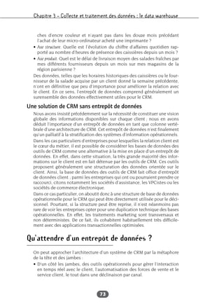 Chapitre 3 – Collecte et traitement des données : le data warehouse
73
ches d’encre couleur et n’ayant pas dans les douze mois précédant
l’achat de leur micro-ordinateur acheté une imprimante ?
• Axe structure. Quelle est l’évolution du chiffre d’affaires quotidien rap-
porté au nombre d’heures de présence des caissières depuis un mois ?
• Axe produit. Quel est le délai de livraison moyen des salades fraîches par
mes différents fournisseurs depuis un mois sur mes magasins de la
région parisienne ?
Des données, telles que les horaires historiques des caissières ou le four-
nisseur de la salade acquise par un client donné la semaine précédente,
n’ont en définitive que peu d’importance pour améliorer la relation avec
le client. En ce sens, l’entrepôt de données comprend généralement un
surensemble des données effectivement utiles pour le CRM.
Une solution de CRM sans entrepôt de données
Nous avons insisté précédemment sur la nécessité de constituer une vision
globale des informations disponibles sur chaque client ; nous en avons
déduit l’importance d’un entrepôt de données en tant que colonne verté-
brale d’une architecture de CRM. Cet entrepôt de données n’est finalement
qu’un palliatif à la stratification des systèmes d’information opérationnels.
Dans les cas particuliers d’entreprises pour lesquelles la relation client est
le cœur du métier, il est possible de considérer les bases de données des
outils de CRM comme une alternative à la mise en place d’un entrepôt de
données. En effet, dans cette situation, la très grande majorité des infor-
mations sur le client est en fait détenue par les outils de CRM. Ces outils
proposent généralement une structuration des données orientée sur le
client. Ainsi, la base de données des outils de CRM fait office d’entrepôt
de données client ; parmi les entreprises qui ont ou pourraient prendre ce
raccourci, citons notamment les sociétés d’assistance, les VPCistes ou les
sociétés de commerce électronique.
Dans ce cas particulier, on aboutit donc à une structure de base de données
opérationnelle pour le CRM qui peut être directement utilisée pour le déci-
sionnel. Pourtant, si la structure peut être reprise, il n’est néanmoins pas
rare de voir les entreprises opter pour une duplication technique des bases
opérationnelles. En effet, les traitements marketing sont transversaux et
non déterministes. De ce fait, ils cohabitent habituellement très difficile-
ment avec des applications transactionnelles optimisées.
Qu’attendre d’un entrepôt de données ?
On peut approcher l’architecture d’un système de CRM par la métaphore
de la tête et des jambes :
• D’un côté les jambes, des outils opérationnels pour gérer l’interaction
en temps réel avec le client, l’automatisation des forces de vente et le
service client, le tout dans une déclinaison par canal.
 