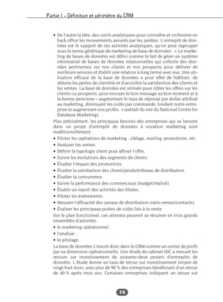 Partie I – Définition et périmètre du CRM
74
• De l’autre la tête, des outils analytiques pour connaître et orchestrer en
back office les mouvements assurés par les jambes. L’entrepôt de don-
nées est le support de ces activités analytiques, qu’on peut regrouper
sous le terme générique de marketing de base de données : « Le marke-
ting de bases de données est défini comme le fait de gérer un système
informatisé de bases de données relationnelles qui collecte des don-
nées pertinentes sur nos clients et nos prospects pour délivrer de
meilleurs services et établir une relation à long terme avec eux. Une uti-
lisation efficace de la base de données a pour effet de fidéliser, de
réduire les pertes de clientèle et d’accroître la satisfaction des clients et
les ventes. La base de données est utilisée pour cibler les offres sur les
clients ou prospects, pour envoyer le bon message au bon moment et à
la bonne personne – augmentant le taux de réponse par dollar attribué
au marketing, diminuant les coûts par commande, fondant notre entre-
prise et augmentant nos profits. » (extrait du site du National Center for
Database Marketing).
Plus précisément, les principaux besoins des entreprises qui se lancent
dans un projet d’entrepôt de données à vocation marketing sont
traditionnellement :
• Piloter les opérations de marketing : ciblage, mailing, promotions, etc.
• Analyser les ventes.
• Définir la typologie client pour affiner l’offre.
• Suivre les évolutions des segments de clients.
• Étudier l’impact des promotions.
• Étudier la satisfaction des clients/produit/réseau de distribution.
• Étudier la concurrence.
• Suivre la performance des commerciaux (budget/réalisé).
• Établir un report des activités des filiales.
• Piloter les événements.
• Mesurer l’efficacité des canaux de distribution (ratio ventes/contacts).
• Évaluer les principaux postes de coûts liés à la vente.
Sur le plan fonctionnel, ces attentes peuvent se résumer en trois grands
ensembles d’activités :
• le marketing opérationnel ;
• l’analyse ;
• le pilotage.
La base de données s’inscrit donc dans le CRM comme un centre de profit
par sa dimension opérationnelle. Une étude du cabinet IDC a mesuré les
retours sur investissement de soixante-deux projets d’entrepôts de
données. L’étude donne un taux de retour sur investissement moyen de
vingt-huit mois, avec plus de 90 % des entreprises bénéficiant d’un retour
de 40 % après trois ans. Certaines entreprises indiquent un retour sur
 