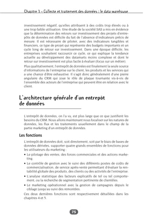 Chapitre 3 – Collecte et traitement des données : le data warehouse
75
investissement négatif, qu’elles attribuent à des coûts trop élevés ou à
une trop faible utilisation. Une étude de la société SAS a mis en évidence
que la détermination des retours sur investissement des projets d’entre-
pôts de données est difficile du fait de l’absence d’indicateurs précis de
mesure. Il est nécessaire de piloter, avec des indicateurs tangibles et
financiers, ce type de projet qui représente des budgets importants et un
cycle long de retour sur investissement. Dans une époque difficile, les
entreprises souhaitent raccourcir ce cycle, ce qui explique la tendance
actuelle au développement des datamarts moins complexe et dont le
retour sur investissement est plus facile à évaluer (focus sur un métier).
Plus qualitativement, l’entrepôt de données est finalement la seule source
d’informations de l’entreprise sur le client, les produits et les services qui
a une chance d’être exhaustive. Il s’agit donc généralement d’une pierre
angulaire du CRM qui joue le rôle de plaque tournante vis-à-vis de
l’ensemble des acteurs de l’entreprise qui peuvent être en relation avec le
client.
L’architecture générale d’un entrepôt
de données
L’entrepôt de données, on l’a vu, est plus large que ce que justifient les
besoins du CRM. Nous allons maintenant nous focaliser sur les natures de
données, les flux et les traitements usuellement dans le champ de la
partie marketing d’un entrepôt de données.
Les fonctions
L’entrepôt de données doit, soit directement, soit par le biais de bases de
données dérivées, supporter quatre grands ensembles de fonctions pour
les utilisateurs du marketing :
• Le pilotage des ventes, des forces commerciales et des actions marke-
ting.
• Le contrôle de gestion avec le suivi des différents postes de coûts de
commercialisation, de service après-vente permettant d’évaluer la ren-
tabilité globale des produits, des clients ou des activités de l’entreprise.
• L’analyse statistique des facteurs explicatifs de tel ou tel comporte-
ment, ou la recherche de segmentation pertinente de clientèles.
• Le marketing opérationnel avec la gestion de campagnes depuis le
ciblage jusqu’au suivi des remontées.
Ces deux dernières fonctions sont respectivement détaillées dans les
chapitres 4 et 5.
 