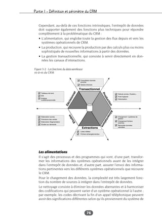 Partie I – Définition et périmètre du CRM
76
Cependant, au-delà de ces fonctions intrinsèques, l’entrepôt de données
doit supporter également des fonctions plus techniques pour répondre
complètement à la problématique du CRM :
• L’alimentation, qui englobe toute la gestion des flux depuis et vers les
systèmes opérationnels de CRM.
• La production, qui recouvre la production par des calculs plus ou moins
sophistiqués de nouvelles informations à partir des données.
• La gestion transactionnelle, qui consiste à servir directement en don-
nées les canaux d’interactions.
Les alimentations
Il s’agit des processus et des programmes qui vont, d’une part, transfor-
mer les informations des systèmes opérationnels avant de les intégrer
dans l’entrepôt de données et, d’autre part, assurer l’envoi des informa-
tions pertinentes vers les différents systèmes opérationnels que recouvre
le CRM.
Pour le chargement des données, la complexité est très largement fonc-
tion du nombre de sources à intégrer dans l’entrepôt de données.
Le nettoyage consiste à éliminer les données aberrantes et à harmoniser
des codifications qui peuvent varier d’un système opérationnel à l’autre ;
par exemple, les codes décrivant la fin d’un appel téléphonique peuvent
avoir des significations différentes selon qu’ils proviennent du système de
Figure 3-2 : Les fonctions du data warehouse
vis-à-vis du CRM
 
