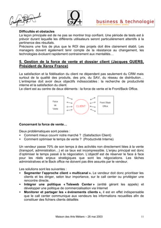 Difficultés et obstacles
La leçon principale est de ne pas se montrer trop confiant. Une période de tests est à
prévoir durant laquelle les différents utilisateurs seront particulièrement attentifs à la
pertinence des résultats.
Précisons une fois de plus que le ROI des projets doit être clairement établi. Les
managers doivent également tenir compte de la résistance au changement, les
technologies évoluent rapidement contrairement aux mentalités…

5. Gestion de la force de vente et dossier client (Jacques GUERS,
Président de Xerox France)

La satisfaction et la fidélisation du client ne dépendent pas seulement du CRM mais
surtout de la qualité des produits, des prix, du SAV, du réseau de distribution…
L’entreprise doit avoir deux objectifs indissociables : la recherche de productivité
interne et la satisfaction du client.
Le client est au centre de deux éléments : la force de vente et le Front/Back Office.




Concernant la force de vente…

Deux problématiques sont posées :
• Comment mieux couvrir notre marché ? (Satisfaction Client)
• Comment optimiser le temps de vente ? (Productivité Interne)

Un vendeur passe 70% de son temps à des activités non directement liées à la vente
(transport, administration…) et ce taux est incompressible. L’enjeu principal est donc
d’optimiser le temps passé à la négociation. L’objectif est de réserver le face à face
pour les réels enjeux stratégiques que sont les négociations. Les tâches
administratives et le Back office ne doivent pas être assurés par le vendeur.

Les solutions sont les suivantes :
• Segmenter l’approche client « multicanal ». Le vendeur doit donc prioritiser les
   clients et les diriger, selon leur importance, sur le call center ou privilégier une
   rencontre directe.
• Intégrer une politique « Teleweb Center » (entité gérant les appels) et
   développer une politique de commercialisation via Internet
• Monitorer et partager les « événements clients », il est en effet indispensable
   que le call center communique aux vendeurs les informations recueillies afin de
   constituer des fichiers clients détaillés




                          Maison des Arts Métiers – 26 mai 2003                         11
 