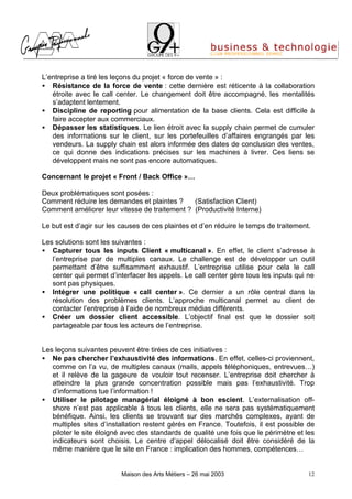 L’entreprise a tiré les leçons du projet « force de vente » :
• Résistance de la force de vente : cette dernière est réticente à la collaboration
   étroite avec le call center. Le changement doit être accompagné, les mentalités
   s’adaptent lentement.
• Discipline de reporting pour alimentation de la base clients. Cela est difficile à
   faire accepter aux commerciaux.
• Dépasser les statistiques. Le lien étroit avec la supply chain permet de cumuler
   des informations sur le client, sur les portefeuilles d’affaires engrangés par les
   vendeurs. La supply chain est alors informée des dates de conclusion des ventes,
   ce qui donne des indications précises sur les machines à livrer. Ces liens se
   développent mais ne sont pas encore automatiques.

Concernant le projet « Front / Back Office »…

Deux problématiques sont posées :
Comment réduire les demandes et plaintes ?     (Satisfaction Client)
Comment améliorer leur vitesse de traitement ? (Productivité Interne)

Le but est d’agir sur les causes de ces plaintes et d’en réduire le temps de traitement.

Les solutions sont les suivantes :
• Capturer tous les inputs Client « multicanal ». En effet, le client s’adresse à
   l’entreprise par de multiples canaux. Le challenge est de développer un outil
   permettant d’être suffisamment exhaustif. L’entreprise utilise pour cela le call
   center qui permet d’interfacer les appels. Le call center gère tous les inputs qui ne
   sont pas physiques.
• Intégrer une politique « call center ». Ce dernier a un rôle central dans la
   résolution des problèmes clients. L’approche multicanal permet au client de
   contacter l’entreprise à l’aide de nombreux médias différents.
• Créer un dossier client accessible. L’objectif final est que le dossier soit
   partageable par tous les acteurs de l’entreprise.


Les leçons suivantes peuvent être tirées de ces initiatives :
• Ne pas chercher l’exhaustivité des informations. En effet, celles-ci proviennent,
   comme on l’a vu, de multiples canaux (mails, appels téléphoniques, entrevues…)
   et il relève de la gageure de vouloir tout recenser. L’entreprise doit chercher à
   atteindre la plus grande concentration possible mais pas l’exhaustivité. Trop
   d’informations tue l’information !
• Utiliser le pilotage managérial éloigné à bon escient. L’externalisation off-
   shore n’est pas applicable à tous les clients, elle ne sera pas systématiquement
   bénéfique. Ainsi, les clients se trouvant sur des marchés complexes, ayant de
   multiples sites d’installation restent gérés en France. Toutefois, il est possible de
   piloter le site éloigné avec des standards de qualité une fois que le périmètre et les
   indicateurs sont choisis. Le centre d’appel délocalisé doit être considéré de la
   même manière que le site en France : implication des hommes, compétences…


                          Maison des Arts Métiers – 26 mai 2003                        12
 