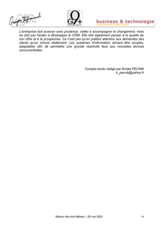 L’entreprise doit avancer avec prudence, veiller à accompagner le changement, mais
ne doit pas hésiter à développer le CRM. Elle doit également penser à la qualité de
son offre et à la prospective. Ce n’est pas qu’en prêtant attention aux demandes des
clients qu’on innove réellement. Les systèmes d’information doivent être souples,
adaptables afin de permettre une grande réactivité face aux nouvelles donnes
concurrentielles.




                                              Compte-rendu rédigé par Kristel PECNIK
                                                                  k_pecnik@yahoo.fr




                        Maison des Arts Métiers – 26 mai 2003                     14
 