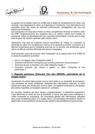 La gestion de la relation client (ou CRM) aide à établir le comportement du client, ses
souhaits, mais également la valeur qu’il apportera à l’entreprise. Ces informations sont
recueillies dans des bases de données performantes, partageables par tous les
acteurs de l’entreprise.
Les entreprises ont beaucoup investi sur leurs compétences de base en interne, dans
les ERP. Progressivement, les systèmes liés à la relation clients sont montés en
puissance. Grâce au développement des nouvelles technologies, il est de plus en plus
aisé de gérer de manière optimale cette relation client.

Cependant, trop peu de systèmes encore permettent de mettre en connexion la
demande du client, les compétences internes et la capacité à acheter, à produire et à
délivrer la promesse que le marketing aura mis sur le marché. Les entreprises ayant
relevé ce défi de manière efficiente sont encore marginales.

Il est essentiel, avant de se lancer dans l’intégration de la supply chain et du CRM, de
se poser les questions suivantes :

•   Qu’y a t-il à gagner dans l’intégration totale ?
•   Comment transformer l’entreprise pour qu’elle puisse tenir ses promesses ?
•   Comment réussir la transition vers cette intégration totale ?
•   Comment s’assurer que chacun y gagne : le client, l’entreprise et ses
    partenaires ?

1. Rappels généraux (Edouard Van den BROEK, spécialiste de la
supply chain)

Auparavant, le produit était poussé vers le client grâce à un ensemble de processus.
Les prévisions de vente constituant l’essentiel des informations retenues, la firme
puisait alors dans ses stocks pour livrer le client. Ce système conduisait à une gestion
des stocks imparfaite, provoquant ruptures et surstocks.

Un nouveau système est donc apparu progressivement, il prédomine aujourd’hui.
C’est désormais le client qui tire la demande. Il prend une place plus importante, il
coiffe l’ensemble du processus. Sa commande génère des informations diffusées
dans toute l’entreprise grâce à la supply chain. Les premières informations restent la
planification et les prévisions tandis que les relations clients/CRM sont permanentes.




                         Maison des Arts Métiers – 26 mai 2003                         2
 