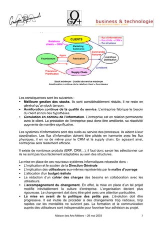 Les conséquences sont les suivantes :
• Meilleure gestion des stocks. Ils sont considérablement réduits, il ne reste en
   général qu’un stock tampon.
• Amélioration continue de la qualité du service. L’entreprise fabrique le besoin
   du client et non des hypothèses.
• Circulation en continu de l’information. L’entreprise est en relation permanente
   avec le client. La prestation de l’entreprise peut donc être améliorée, sa réactivité
   augmente de manière significative.

Les systèmes d’informations sont des outils au service des processus, ils aident à leur
coordination. Les flux d’information doivent être pilotés en harmonie avec les flux
physiques, il en va de même pour le CRM et la supply chain. En agissant ainsi,
l’entreprise sera réellement efficace.

Il existe de nombreux produits (ERP, CRM…), il faut donc savoir les sélectionner car
ils ne sont pas tous facilement adaptables au sein des structures.

La mise en place de ces nouveaux systèmes informatiques nécessite donc :
• L’implication et le soutien de la Direction Générale
• L’implication des utilisateurs eux-mêmes représentés par le maître d’ouvrage
• L’allocation d’un budget réaliste
• La rédaction d’un cahier des charges des besoins en collaboration avec les
   utilisateurs.
• L’accompagnement du changement. En effet, la mise en place d’un tel projet
   modifie inévitablement la culture d’entreprise. L’organisation devient plus
   rigoureuse. Le changement doit donc être géré avec une attention particulière.
• La mise en avant de la politique des petits pas. L’évolution doit être
   progressive. Il est inutile de procéder à des changements trop radicaux, trop
   rapides car les mentalités ne suivront pas. La formation et la communication
   auprès des utilisateurs sont indispensable pour favoriser leur adhésion au projet.

                         Maison des Arts Métiers – 26 mai 2003                         3
 