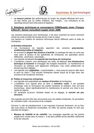 •   La mesure précise des performances du projet, les progrès effectués tant vis-à-
    vis des clients que du chiffre d’affaires, des marges… Les indicateurs et les
    reportings doivent donc être précis et réguliers.

2. Solutions techniques et convergence CRM/Supply chain (Tanguy
CAILLET, Senior consultant supply chain J&M)

Les solutions techniques sont nombreuses, il est donc important de savoir comment
choisir les outils et éviter les écueils de leur mise en place.
Les besoins en matière de solutions techniques seront différents selon la taille de
l’entreprise.

a) Grandes entreprises
• Les fournisseurs de logiciels apportent des solutions polyvalentes,
   multifonctionnelles et intégrées.
• Ils couvrent la plupart des secteurs d’activité. Le package de base ne varie pas
   mais selon le secteur et les spécificités de l’entreprise, les spécialités seront
   différentes : pharmacie, automobile…
• Les logiciels remplissent la majorité des fonctions de l’entreprise
• L’entreprise a besoin, pour développer ces outils, de déployer une infrastructure
   technique et humaine et d’engager des budgets importants. La maintenance et
   l’évolution du software sont également onéreuses. Ces coûts additionnels ne
   doivent pas être négligés.
• Les logiciels sont adaptables, «customisables », mais jusqu’où peut-on aller dans
   le sens du client ? Trop écouter l'entreprise cliente risque de la figer dans ses
   process et de l’empêcher d’évoluer

b) Petites et moyennes entreprises
• Les logiciels sont spécialisés par secteur et fonction de l’entreprise
• L’installation d’un logiciel peut se faire à moindres coûts. Il est possible
   d’héberger chez le fournisseur les parties hardware et software. Ceci est plus
   économique, réduit significativement la maintenance et permet une mise à jour
   rapide du logiciel.
• On remarque qu’aucun véritable leader ne se dégage, le marché est peu
   structuré.

Ces logiciels peuvent être très structurants pour les petites entreprises. Ils permettent
de «remettre à plat » les process et de s’adapter.

Comme il a été dit précédemment, il est important d’avancer lentement, de se fixer
des buts précis et facilement accessibles. En effet, les grands projets ne sont pas
exempts de dangers :

•   Manque de lisibilité et de visibilité. Les avantages apportés par les grands
    projets sont «noyés dans la masse », il est alors difficile de les identifier clairement
    et de les mesurer.


                           Maison des Arts Métiers – 26 mai 2003                          4
 