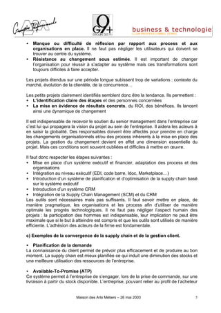 •   Manque ou difficulté de réflexion par rapport aux process et aux
    organisations en place. Il ne faut pas négliger les utilisateurs qui doivent se
    trouver au centre du système.
•   Résistance au changement sous estimée. Il est important de changer
    l’organisation pour réussir à s’adapter au système mais ces transformations sont
    toujours difficiles à faire accepter.

Les projets étendus sur une période longue subissent trop de variations : contexte du
marché, évolution de la clientèle, de la concurrence…

Les petits projets clairement identifiés semblent donc être la tendance. Ils permettent :
• L’identification claire des étapes et des personnes concernées
• La mise en évidence de résultats concrets, du ROI, des bénéfices. Ils lancent
   ainsi une dynamique de changement

Il est indispensable de recevoir le soutien du senior management dans l’entreprise car
c’est lui qui propagera la vision du projet au sein de l’entreprise. Il aidera les acteurs à
en saisir la globalité. Des responsables doivent être affectés pour prendre en charge
les changements organisationnels et/ou des process inhérents à la mise en place des
projets. La gestion du changement devient en effet une dimension essentielle du
projet. Mais ces conditions sont souvent oubliées et difficiles à mettre en œuvre.

Il faut donc respecter les étapes suivantes :
• Mise en place d’un système exécutif et financier, adaptation des process et des
     organisations
• Intégration au niveau exécutif (EDI, code barre, Idoc, Marketplace…)
• Introduction d’un système de planification et d’optimisation de la supply chain basé
     sur le système exécutif
• Introduction d’un système CRM
• Intégration de la Supply Chain Management (SCM) et du CRM
Les outils sont nécessaires mais pas suffisants. Il faut savoir mettre en place, de
manière pragmatique, les organisations et les process afin d’utiliser de manière
optimale les progrès technologiques. Il ne faut pas négliger l’aspect humain des
projets : la participation des hommes est indispensable, leur implication ne peut être
maximale que si le but à atteindre est compris et que les outils sont utilisés de manière
efficiente. L’adhésion des acteurs de la firme est fondamentale.

c) Exemples de la convergence de la supply chain et de la gestion client.

• Planification de la demande
La connaissance du client permet de prévoir plus efficacement et de produire au bon
moment. La supply chain est mieux planifiée ce qui induit une diminution des stocks et
une meilleure utilisation des ressources de l’entreprise.

• Available-To-Promise (ATP)
Ce système permet à l’entreprise de s’engager, lors de la prise de commande, sur une
livraison à partir du stock disponible. L’entreprise, pouvant relier au profil de l’acheteur


                          Maison des Arts Métiers – 26 mai 2003                           5
 
