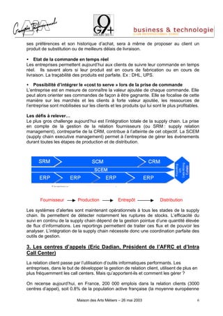 ses préférences et son historique d’achat, sera à même de proposer au client un
produit de substitution ou de meilleurs délais de livraison.

• Etat de la commande en temps réel
Les entreprises permettent aujourd’hui aux clients de suivre leur commande en temps
réel. Ils savent alors si leur produit est en cours de fabrication ou en cours de
livraison. La traçabilité des produits est parfaite. Ex : DHL, UPS.

• Possibilité d’intégrer le «cost to serve » lors de la prise de commande
L’entreprise est en mesure de connaître la valeur ajoutée de chaque commande. Elle
peut alors orienter ses commandes de façon à être gagnante. Elle se focalise de cette
manière sur les marchés et les clients à forte valeur ajoutée, les ressources de
l’entreprise sont mobilisées sur les clients et les produits qui lui sont le plus profitables.

Les défis à relever…
Le plus gros challenge aujourd’hui est l’intégration totale de la supply chain. La prise
en compte de la gestion de la relation fournisseurs (ou SRM : supply relation
management), contrepartie de la CRM, contribue à l’atteinte de cet objectif. La SCEM
(supply chain executive management) permet à l’entreprise de gérer les événements
durant toutes les étapes de production et de distribution.




       Fournisseur         Production             Entrepôt              Distribution

Les systèmes d’alertes sont maintenant opérationnels à tous les stades de la supply
chain. Ils permettent de détecter notamment les ruptures de stocks. L’efficacité du
suivi en continu de la supply chain dépend de la gestion pointue d’une quantité élevée
de flux d’informations. Les reportings permettent de traiter ces flux et de pouvoir les
analyser. L’intégration de la supply chain nécessite donc une coordination parfaite des
outils de gestion.

3. Les centres d’appels (Eric Dadian, Président de l’AFRC et d’Intra
Call Center)
La relation client passe par l’utilisation d’outils informatiques performants. Les
entreprises, dans le but de développer la gestion de relation client, utilisent de plus en
plus fréquemment les call centers. Mais qu’apportent-ils et comment les gérer ?

On recense aujourd’hui, en France, 200 000 emplois dans la relation clients (3000
centres d’appel), soit 0.8% de la population active française (la moyenne européenne

                           Maison des Arts Métiers – 26 mai 2003                            6
 