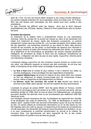 étant de 1.2%). Ce taux est encore faible comparé à nos voisins d’Outre Atlantique :
les centres d’appels emploient 4% de la population active aux Etats Unis. En France,
80% des call centers sont internalisés, les 20% restant sont donc confiés à des
prestataires.
Le type d’activité est différent selon les régions : alors que le Nord regroupe
essentiellement des VPCistes, Nantes, Orléans et Paris prédominent dans le secteur
bancaire.

Evolution des besoins
Le traitement de la relation client a profondément évolué en une quarantaine
d’années. Dans les années 60, le produit est imposé au client et les demandes font
l’objet d’un traitement de masse. Après des évolutions successives, un profond
changement s’opère dans les années 90 : une nouvelle conception de la relation client
fait son apparition. Les entreprises cherchent ce que désire le client, elles tiennent
compte de ses souhaits, de ses goûts. La technologie est apparue pour répondre à
ces nouveaux besoins et traiter plus finement les demandes des clients. Le couplage
de la téléphonie et de l’informatique se généralise, les centres d’appels deviennent
intelligents. Ils permettent de diriger le client vers les meilleures compétences de
l’entreprise. L’intégration est alors de plus en plus rapide. Aujourd’hui, Internet prend
une importance croissante.

L’entreprise dispose aujourd’hui de très nombreux moyens d’entrer en contact avec
son client. Les différents supports ne doivent pas être confrontés, ils ont tous leur
utilité, à l’entreprise de les choisir selon sa stratégie et ses possibilités.

•   Le face à face reste le contact le plus coûteux. Il est à réserver aux cibles ou
    services stratégiques, il est à privilégier lors des négociations importantes.
•   Le support téléphonique est encore le médium le plus utilisé (90% des contacts
    se font par téléphone) et restera incontournable pour de nombreuses années
    encore, même si l’approche se fait fréquemment via Internet
•   Le Serveur vocal, les courriers, les e-mail, le web servent aux clients et
    services à plus faible valeur ajoutée. Ce sont les supports les plus économiques.

L’exemple du groupe de presse EMAP, dont fait partie Modes et Travaux, montre
l’intérêt de la convergence des call centers et du CRM. Le journal s’est lancé, dès les
premières années du CRM, dans la mise en place d'un Datawarehouse. Les équipes
pouvaient identifier les abonnés mais ne les connaissaient pas réellement (800 000
clients par mois).
Les managers prenant conscience de cela, ils décidèrent de segmenter leur clientèle
et de développer des outils de datamining. En 1998, ils développent un centre de
relation client capable d’offrir des services d’informations autour de tous les thèmes
du titre. Ce centre collecta de nombreuses informations sur la vie des clients qui ont
été intégrées dans les outils du groupe. Le datamining et les bases de connaissances
ont été associées, les demandes des lecteurs furent transmises à la rédaction, ce qui
a eu pour conséquence la profonde transformation du journal et la création de
nouveaux titres. Les abonnements ont alors augmenté de 5% et des ventes
complémentaires ont profité à tous les titres du groupe.


                          Maison des Arts Métiers – 26 mai 2003                         7
 