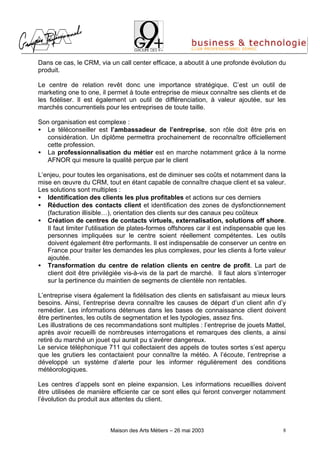 Dans ce cas, le CRM, via un call center efficace, a aboutit à une profonde évolution du
produit.

Le centre de relation revêt donc une importance stratégique. C’est un outil de
marketing one to one, il permet à toute entreprise de mieux connaître ses clients et de
les fidéliser. Il est également un outil de différenciation, à valeur ajoutée, sur les
marchés concurrentiels pour les entreprises de toute taille.

Son organisation est complexe :
• Le téléconseiller est l’ambassadeur de l’entreprise, son rôle doit être pris en
   considération. Un diplôme permettra prochainement de reconnaître officiellement
   cette profession.
• La professionnalisation du métier est en marche notamment grâce à la norme
   AFNOR qui mesure la qualité perçue par le client

L’enjeu, pour toutes les organisations, est de diminuer ses coûts et notamment dans la
mise en œuvre du CRM, tout en étant capable de connaître chaque client et sa valeur.
Les solutions sont multiples :
• Identification des clients les plus profitables et actions sur ces derniers
• Réduction des contacts client et identification des zones de dysfonctionnement
   (facturation illisible…), orientation des clients sur des canaux peu coûteux
• Création de centres de contacts virtuels, externalisation, solutions off shore.
   Il faut limiter l'utilisation de plates-formes offshores car il est indispensable que les
   personnes impliquées sur le centre soient réellement compétentes. Les outils
   doivent également être performants. Il est indispensable de conserver un centre en
   France pour traiter les demandes les plus complexes, pour les clients à forte valeur
   ajoutée.
• Transformation du centre de relation clients en centre de profit. La part de
   client doit être privilégiée vis-à-vis de la part de marché. Il faut alors s’interroger
   sur la pertinence du maintien de segments de clientèle non rentables.

L’entreprise visera également la fidélisation des clients en satisfaisant au mieux leurs
besoins. Ainsi, l’entreprise devra connaître les causes de départ d’un client afin d’y
remédier. Les informations détenues dans les bases de connaissance client doivent
être pertinentes, les outils de segmentation et les typologies, assez fins.
Les illustrations de ces recommandations sont multiples : l’entreprise de jouets Mattel,
après avoir recueilli de nombreuses interrogations et remarques des clients, a ainsi
retiré du marché un jouet qui aurait pu s’avérer dangereux.
Le service téléphonique 711 qui collectaient des appels de toutes sortes s’est aperçu
que les grutiers les contactaient pour connaître la météo. A l’écoute, l’entreprise a
développé un système d’alerte pour les informer régulièrement des conditions
météorologiques.

Les centres d’appels sont en pleine expansion. Les informations recueillies doivent
être utilisées de manière efficiente car ce sont elles qui feront converger notamment
l’évolution du produit aux attentes du client.



                          Maison des Arts Métiers – 26 mai 2003                           8
 
