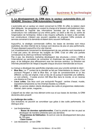 4. Le développement du CRM dans le secteur automobile (Eric LE
GENDRE, Directeur CRM Automobiles Peugeot)

L’automobile est un secteur en retard concernant la CRM. En effet, la relation client
était déléguée : les garagistes en avaient la charge et le faisaient admirablement bien.
Ils détenaient la majorité des informations données par le client, mais les
constructeurs n’en collectaient qu’une infime partie. Le client a été mis au centre de
l'organisation de l’entreprise. Grâce à des moyens suffisants, le retard a été comblé.
Les constructeurs n’étaient pas souvent capables de proposer l'offre produits et
services convenant à la demande et étaient donc souvent inefficaces.

Aujourd'hui, la stratégie commerciale s'affine, les bases de données sont mieux
exploitées, les sites Internet de la marque sont devenus de plus en plus performants.
74 pays disposent aujourd'hui d'un site Internet.
Les investissements concernant le développement de ces activités sont importants et
il n’est pas prévu de diminuer les budgets de CRM. C’est en effet une parfaite
connaissance du client qui renforce l’entreprise.
Pas à pas, les directions marketing développent des structures « miroir » CRM à
l’international qui permettent de concentrer et d'optimiser les opérations CRM d'un
pays, et de dialoguer plus efficacement avec les services centraux. La Direction est
informée précisément de l’étape à laquelle chaque structure internationale se trouve.

La marque a développé des spécificités originales avec pour priorité centrale le client :
• Blue Box. Le 1er contact de la clientèle se fait par l’intermédiaire du réseau. C’est
   pourquoi Peugeot a créé la Blue Box, un type de concessionnaire et un lieu
   différent. Le lieu est original, c’est un lieu de vie puisqu’il rassemble une cafétéria,
   un coin enfants… Il existe environ 320 Blue Box dans le monde, on en recense
   une dizaine en France.
• Lieux cultes. Ces lieux sont une exclusivité Peugeot : centres d’essai, musée,
   expositions temporaires sur les Champs Elysées ou à Berlin…
• SRC. Le service relation clients développe des outils et programmes relationnels :
   Internet, claim center, magazine…

L’objectif est de relier ces trois élément entre eux et aux bases de données, le CRM
deviendra alors proactif.

Le challenge des outils…
Ces évolutions ne peuvent se concrétiser que grâce à des outils performants. On
distingue ainsi :

•   Les fondamentaux
          - Bases de données opérationnelles. C’est la priorité car rien ne peut se
          développer de manière cohérente sans ces dernières
          - Programmes de fidélisation. Ils sont en voie de développement dans plus
          de 100 pays
          - Claim Center
•   Les nécessaires : un bon CRM


                          Maison des Arts Métiers – 26 mai 2003                          9
 